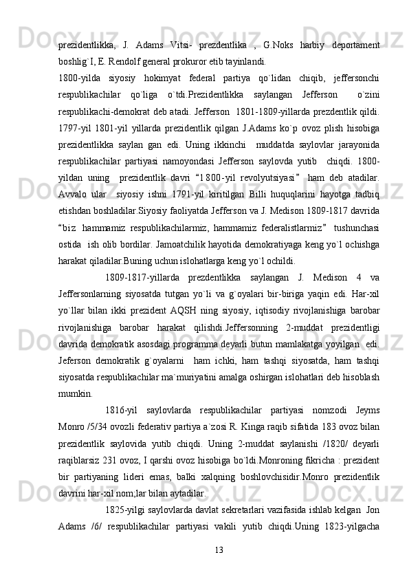 prezidentlikka,   J.   Adams   Vitsi-   prezdentlika   ,   G.Noks   harbiy   deportament
boshlig`I, E. Rendolf general prokuror etib tayinlandi.
1800-yilda   siyosiy   hokimyat   federal   partiya   qo`lidan   chiqib,   jeffersonchi
respublikachilar   qo`liga   o`tdi.Prezidentlikka   saylangan   Jefferson     o`zini
respublikachi-demokrat deb atadi. Jefferson   1801-1809-yillarda prezdentlik qildi.
1797-yil   1801-yil   yillarda   prezidentlik   qilgan   J.Adams   ko`p   ovoz   plish   hisobiga
prezidentlikka   saylan   gan   edi.   Uning   ikkinchi     muddatda   saylovlar   jarayonida
respublikachilar   partiyasi   namoyondasi   Jefferson   saylovda   yutib     chiqdi.   1800-
yildan   uning     prezidentlik   davri   1 8 00- yil   revolyutsiyasi   ham   deb   atadilar. 
Avvalo   ular     siyosiy   ishni   1791-yil   kiritilgan   Billi   huquqlarini   hayotga   tadbiq
etishdan boshladilar.Siyosiy faoliyatda Jefferson va J. Medison 1809-1817 davrida
b i z   hammamiz   respublikachilarmiz,   hammamiz   federalistlarmiz   tushunchasi	
 
ostida   ish olib bordilar. Jamoatchilik hayotida demokratiyaga keng yo`l ochishga
harakat qiladilar.Buning uchun islohatlarga keng yo`l ochildi.
1809-1817-yillarda   prezdentlikka   saylangan   J.   Medison   4   va
Jeffersonlarning   siyosatda   tutgan   yo`li   va   g`oyalari   bir-biriga   yaqin   edi.   Har-xil
yo`llar   bilan   ikki   prezident   AQSH   ning   siyosiy,   iqtisodiy   rivojlanishiga   barobar
rivojlanishiga   barobar   harakat   qilishdi.Jeffersonning   2-muddat   prezidentligi
davrida demokratik asosdagi programma deyarli butun mamlakatga yoyilgan   edi.
Jeferson   demokratik   g`oyalarni     ham   ichki,   ham   tashqi   siyosatda,   ham   tashqi
siyosatda respublikachilar ma`muriyatini amalga oshirgan islohatlari deb hisoblash
mumkin.
1816-yil   saylovlarda   respublikachilar   partiyasi   nomzodi   Jeyms
Monro /5/34 ovozli federativ partiya a`zosi R. Kinga raqib sifatida 183 ovoz bilan
prezidentlik   saylovida   yutib   chiqdi.   Uning   2-muddat   saylanishi   /1820/   deyarli
raqiblarsiz 231 ovoz, I qarshi ovoz hisobiga bo`ldi.Monroning fikricha : prezident
bir   partiyaning   lideri   emas,   balki   xalqning   boshlovchisidir.Monro   prezidentlik
davrini har-xil nom;lar bilan aytadilar.
1825-yilgi saylovlarda davlat sekretarlari vazifasida ishlab kelgan  Jon
Adams   /6/   respublikachilar   partiyasi   vakili   yutib   chiqdi.Uning   1823-yilgacha
13 