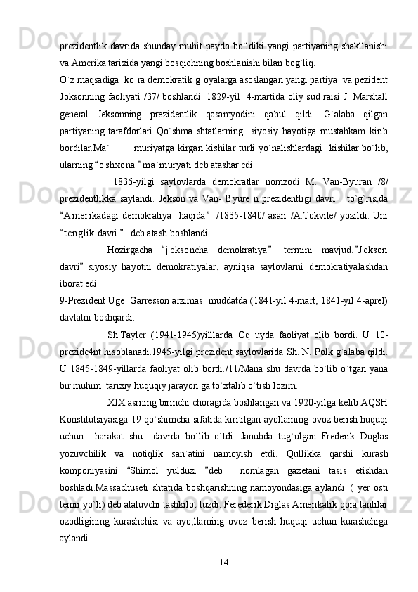 prezidentlik  davrida shunday  muhit  paydo bo`ldiki  yangi  partiyaning shakllanishi
va Amerika tarixida yangi bosqichning boshlanishi bilan bog`liq.
O`z maqsadiga  ko`ra demokratik g`oyalarga asoslangan yangi partiya  va pezident
Joksonning faoliyati /37/ boshlandi.   1829-yil   4-martida oliy sud raisi J. Marshall
general   Jeksonning   prezidentlik   qasamyodini   qabul   qildi.   G`alaba   qilgan
partiyaning   tarafdorlari   Qo`shma   shtatlarning     siyosiy   hayotiga   mustahkam   kirib
bordilar.Ma` muriyatga kirgan kishilar  turli  yo`nalishlardagi    kishilar  bo`lib,
ularning  o s hxona   m a ` muryati deb atashar edi.  
      1836-yilgi   saylovlarda   demokratlar   nomzodi   M.   Van-Byuran   /8/
prezidentlikka   saylandi.   Jekson   va   Van-   Byure   n   prezidentligi   davri       to`g`risida
A m erikadagi   demokratiya     haqida   /1835-1840/   asari   /A.Tokvile/   yozildi.   Uni	
 
t e nglik  davri   deb atash boshlandi.
 
Hozirgacha   j e k soncha   demokratiya   termini   mavjud. J ekson	
  
davri   siyosiy   hayotni   demokratiyalar,   ayniqsa   saylovlarni   demokratiyalashdan	

iborat edi.
9-Prezident Uge  Garresson arzimas  muddatda (1841-yil 4-mart, 1841-yil 4-aprel)
davlatni boshqardi.
Sh.Tayler   (1941-1945)yilllarda   Oq   uyda   faoliyat   olib   bordi.   U   10-
prezide4nt hisoblanadi.1945-yilgi prezident saylovlarida Sh. N. Polk g`alaba qildi.
U  1845-1849-yillarda  faoliyat  olib  bordi./11/Mana  shu   davrda  bo`lib  o`tgan  yana
bir muhim  tarixiy huquqiy jarayon ga to`xtalib o`tish lozim.
XIX asrning birinchi choragida boshlangan va 1920-yilga kelib AQSH
Konstitutsiyasiga 19-qo`shimcha sifatida kiritilgan ayollarning ovoz berish huquqi
uchun     harakat   shu     davrda   bo`lib   o`tdi.   Janubda   tug`ulgan   Frederik   Duglas
yozuvchilik   va   notiqlik   san`atini   namoyish   etdi.   Qullikka   qarshi   kurash
komponiyasini   Shimol   yulduzi   deb     nomlagan   gazetani   tasis   etishdan	
 
boshladi.Massachuseti   shtatida   boshqarishning   namoyondasiga   aylandi.   (   yer   osti
temir yo`li) deb ataluvchi tashkilot tuzdi. Ferederik Diglas Amerikalik qora tanlilar
ozodligining   kurashchisi   va   ayo;llarning   ovoz   berish   huquqi   uchun   kurashchiga
aylandi.
14 