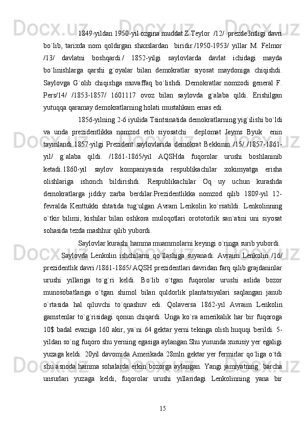 1849-yildan 1950-yil ozgina muddat Z.Teylor  /12/  prezde3ntligi davri
bo`lib,   tarixda   nom   qoldirgan   shaxslardan     biridir./1950-1953/   yillar   M.   Felmor
/13/   davlatni   boshqardi./   1852-yilgi   saylovlarda   davlat   ichidagi   mayda
bo`linishlarga   qarshi   g`oyalar   bilan   demokratlar   siyosat   maydoniga   chiqishdi.
Saylovga   G`olib   chiqishga   muvaffaq   bo`lishdi.   Demokratlar   nomzodi   general   F.
Pers/14/   /1853-1857/   1601117   ovoz   bilan   saylovda   g`alaba   qildi.   Erishilgan
yutuqqa qaramay demokratlarning holati mustahkam emas edi.
1856-yilning 2-6 iyulida Tsintsinatida demokratlarning yig`ilishi bo`ldi
va   unda   prezidentlikka   nomzod   etib   siyosatchi     deplomat   Jeyms   Byuk     enin
tayinlandi.1857-yilgi   Prezident   saylovlarida   demokrat   Bekkinin   /15/   /1857-1861-
yil/   g`alaba   qildi.   /1861-1865/yil   AQSHda   fuqorolar   urushi   boshlaninib
ketadi.1860-yil   saylov   kompaniyasida   respublikachilar   xokimyatga   erisha
olishlariga   ishonch   bildirishdi.   Respublikachilar   Oq   uy   uchun   kurashda
demokratlarga   jiddiy   zarba   berdilar.Prezidentlikka   nomzod   qilib   1809-yil   12-
fevralda   Kenttukki   shtatida   tug`ulgan   Avram   Lenkolin   ko`rsatildi.   Lenkolinning
o`tkir   bilimi,   kishilar   bilan   oshkora   muloqotlari   orototorlik   san`atini   uni   siyosat
sohasida tezda mashhur qilib yubordi.
Saylovlar kurashi hamma muammolarni keyingi o`ringa surib yubordi.
            Saylovda   Lenkolin   ishchilarni   qo`llashiga   suyanadi.   Avraim   Lenkolin   /16/
prezidentlik davri /1861-1865/ AQSH prezidentlari davridan farq qilib grajdaninlar
urushi   yillariga   to`g`ri   keldi.   Bo`lib   o`tgan   fuqorolar   urushi   aslida   bozor
munosobatlariga   o`tgan   shimol   bilan   quldorlik   plantatsiyalari   saqlangan   janub
o`rtasida   hal   qiluvchi   to`qnashuv   edi.   Qolaversa   1862-yil   Avraim   Lenkolin
gamstenlar   to`g`risidagi   qonun   chiqardi.   Unga   ko`ra   amerikalik   har   bir   fuqoroga
10$ badal  evaziga 160 akir, ya`ni 64 gektar yerni tekinga olish huquqi berildi. 5-
yildan so`ng fuqoro shu yerning egasiga aylangan.Shu yusunda xususiy yer egaligi
yuzaga keldi.   20yil davomida Amerikada 28mln gektar yer fermirlar qo`liga o`tdi
shu asnoda  hamma sohalarda erkin bozorga aylangan. Yangi jamiyatning   barcha
unsurlari   yuzaga   keldi,   fuqorolar   urushi   yillaridagi   Lenkolinning   yana   bir
15 