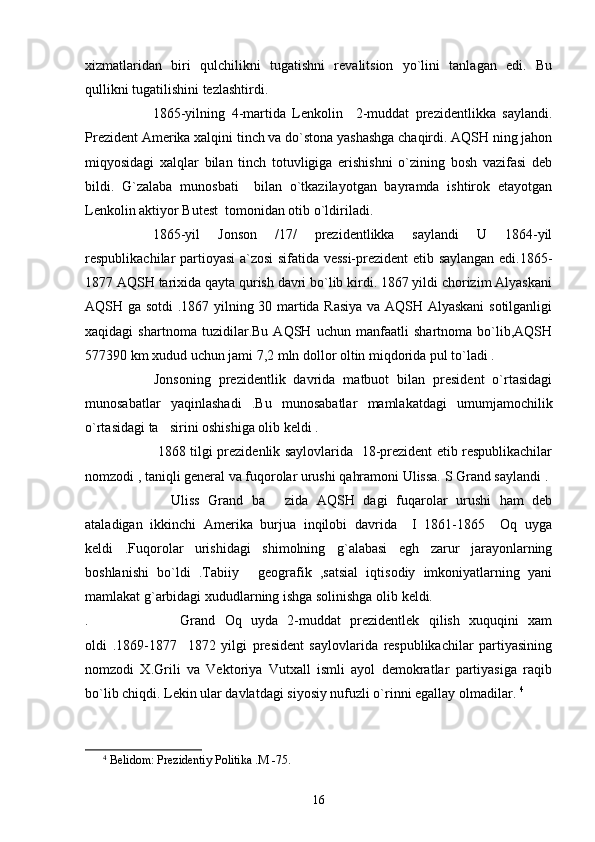 xizmatlaridan   biri   qulchilikni   tugatishni   revalitsion   yo`lini   tanlagan   edi.   Bu
qullikni tugatilishini tezlashtirdi.
1865-yilning   4-martida   Lenkolin     2-muddat   prezidentlikka   saylandi.
Prezident Amerika xalqini tinch va do`stona yashashga chaqirdi. AQSH ning jahon
miqyosidagi   xalqlar   bilan   tinch   totuvligiga   erishishni   o`zining   bosh   vazifasi   deb
bildi.   G`zalaba   munosbati     bilan   o`tkazilayotgan   bayramda   ishtirok   etayotgan
Lenkolin aktiyor Butest  tomonidan otib o`ldiriladi.
1865-yil   Jonson   /17/   prezidentlikka   saylandi   U   1864-yil
respublikachilar partioyasi a`zosi sifatida vessi-prezident etib saylangan edi.1865-
1877 AQSH tarixida qayta qurish davri bo`lib kirdi. 1867 yildi chorizim Alyaskani
AQSH ga sotdi .1867 yilning 30 martida Rasiya va AQSH Alyaskani  sotilganligi
xaqidagi   shartnoma   tuzidilar.Bu   AQSH   uchun   manfaatli   shartnoma   bo`lib,AQSH
577390 km xudud uchun jami 7,2 mln dollor oltin miqdorida pul to`ladi .  
Jonsoning   prezidentlik   davrida   matbuot   bilan   president   o`rtasidagi
munosabatlar   yaqinlashadi   .Bu   munosabatlar   mamlakatdagi   umumjamochilik
o`rtasidagi ta sirini oshishiga olib keldi .
1868 tilgi prezidenlik saylovlarida   18-prezident etib respublikachilar
nomzodi , taniqli general va fuqorolar urushi qahramoni Ulissa. S Grand saylandi . 
Uliss   Grand   ba   zida   AQSH   dagi   fuqarolar   urushi   ham   deb	

ataladigan   ikkinchi   Amerika   burjua   inqilobi   davrida     I   1861-1865     Oq   uyga
keldi   .Fuqorolar   urishidagi   shimolning   g`alabasi   egh   zarur   jarayonlarning
boshlanishi   bo`ldi   .Tabiiy   geografik   ,satsial   iqtisodiy   imkoniyatlarning   yani	

mamlakat g`arbidagi xududlarning ishga solinishga olib keldi.
.   Grand   Oq   uyda   2-muddat   prezidentlek   qilish   xuquqini   xam
oldi   .1869-1877     1872   yilgi   president   saylovlarida   respublikachilar   partiyasining
nomzodi   X.Grili   va   Vektoriya   Vutxall   ismli   ayol   demokratlar   partiyasiga   raqib
bo`lib chiqdi. Lekin ular davlatdagi siyosiy nufuzli o`rinni egallay olmadilar.  4
4
  Belidom: Prezidentiy Politika .M -75.
16 