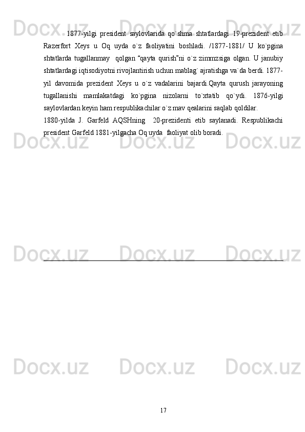              1877-yilgi   president   saylovlarida   qo`shma   shtatlardagi   19-prezident   etib
Razerfort   Xeys   u   Oq   uyda   o`z   faoliyatini   boshladi.   /1877-1881/   U   ko`pgina
shtatlarda   tugallanmay     qolgan   qayta   qurish ni   o`z   zimmzsiga   olgan.   U   janubiy 
shtatlardagi iqtisodiyotni rivojlantirish uchun mablag` ajratishga va`da berdi. 1877-
yil   davomida   prezident   Xeys   u   o`z   vadalarini   bajardi.Qayta   qurush   jarayoning
tugallanishi   mamlakatdagi   ko`pgina   nizolarni   to`xtatib   qo`ydi.   1876-yilgi
saylovlardan keyin ham respublikachilar o`z mav qealarini saqlab qoldilar.
1880-yilda   J.   Garfeld   AQSHning     20-prezidenti   etib   saylanadi.   Respublikachi
president Garfeld 1881-yilgacha Oq uyda  faoliyat olib boradi.
17 