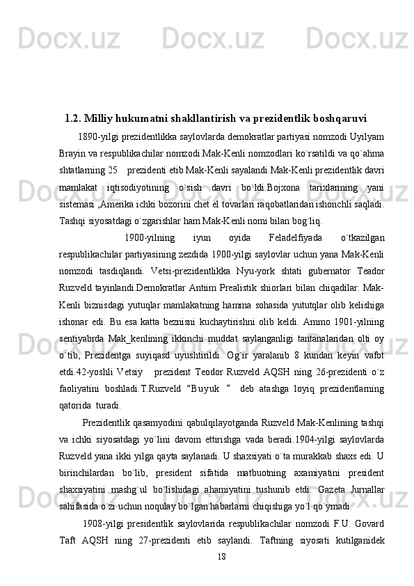         
  1.2. Milliy hukumatni shakllantirish va prezidentlik boshqaruvi
       1890-yilgi prezidentlikka saylovlarda demokratlar partiyasi nomzodi Uyilyam
Brayin va respublikachilar nomzodi Mak-Kenli nomzodlari ko`rsatildi va qo`ahma
shtatlarning 25  prezidenti etib Mak-Kenli sayalandi.Mak-Kenli prezidentlik davri
mamlakat   iqtisodiyotining   o`sish   davri   bo`ldi.Bojxona   tarixlarining   yani
sistemasi ,Amerika ichki bozorini chet el tovarlari raqobatlaridan ishonchli saqladi.
Tashqi siyosatdagi o`zgarishlar ham Mak-Kenli nomi bilan bog`liq. 
1900-yilning   iyun   oyida   Feladelfiyada   o`tkazilgan
respublikachilar partiyasining zezdida 1900-yilgi saylovlar uchun yana Mak-Kenli
nomzodi   tasdiqlandi.   Vetsi-prezidentlikka   Nyu-york   shtati   gubernator   Teador
Ruzveld tayinlandi.Demokratlar Antiim Prealistik shiorlari  bilan chiqadilar. Mak-
Kenli   biznisdagi  yutuqlar  mamlakatning  hamma  sohasida   yututqlar  olib  kelishiga
ishonar   edi.   Bu   esa   katta   beznisni   kuchaytirishni   olib   keldi.   Ammo   1901-yilning
sentiyabrda   Mak_kenlining   ikkinchi   muddat   saylanganligi   tantanalaridan   olti   oy
o`tib,   Prezidentga   suyiqasd   uyushtirildi.   Og`ir   yaralanib   8   kundan   keyin   vafot
etdi.42-yoshli   Vetsiy   prezident   Teodor   Ruzveld   AQSH   ning   26-prezidenti   o`z	

faoliyatini   boshladi.T.Ruzveld   B u y uk     deb   atashga   loyiq   prezidentlarning	
 
qatorida  turadi.
             Prezidentlik qasamyodini  qabulqilayotganda Ruzveld Mak-Kenlining tashqi
va   ichki   siyosatdagi   yo`lini   davom   ettirishga   vada   beradi.1904-yilgi   saylovlarda
Ruzveld yana ikki yilga qayta saylanadi. U shaxsiyati o`ta murakkab shaxs edi. U
birinchilardan   bo`lib,   president   sifatida   matbuotning   axamiyatini   president
shaxsiyatini   mashg`ul   bo`lishidagi   ahamiyatini   tushunib   etdi.   Gazeta   Jurnallar
sahifasida o`zi uchun noqulay bo`lgan habarlarni chiqishiga yo`l qo`ymadi.
            1908-yilgi   presidentlik   saylovlarida   respublikachilar   nomzodi   F.U.   Govard
Taft   AQSH   ning   27-prezidenti   etib   saylandi.   Taftning   siyosati   kutilganidek
18 