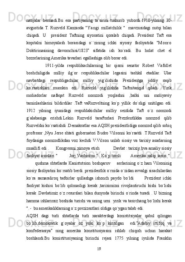 natijalar   bermadi.Bu   esa   partiyaning   ta`sirini   tushurib   yubordi.1910-yilning   30-
avgustida   T.   Ruzveld   Kanzasda   Y a n gi   millatchilik     mavzusidagi   nutqi   bilan 
chiqadi.   U     president   Taftning   siyosatini   qoralab   chiqadi.   President   Taft   esa
kopitalni   himoyalash   borasidagi   o``zining   ichki   siyosiy   faoliyatida   M o nro	

Doktirinasining   davomchisi/1823   sifatida   ish   ko`radi.   Bu   holat   chet   el	

bozorlarining Amerika tavarlari egallashiga olib borar edi.
            1911-yilda   respublikachilarning   bir   qismi   senator   Robert   Vafollet
boshchiligida   milliy   ilg`or   respublikachilar   legasini   tashkil   etadilar.   Ular
navbatdagi   respubligachilar   milliy   yig`ilishida   Prezidentga   jiddiy   raqib
ko`rsatishlari   mumkin   edi   .Ruzveld   yig`ilishda   Taftnitanqid   qiladi   .Yirik
moliadorlar   nafaqat   Ruzveld   nomzodi   yoqlashni   ,balki   uni   moliyaviy
taminlashlarini   bildirdilar   .Taft   vaRuzveltning   ko`p   yillik   do`sligi   unitilgan   edi.
1912   yilning   iyunidagi   respublakichilar   milliy   sezdida   Taft   o`z   nomzodi
g`alabasiga   erishdi.Lekin   Ruzveld   taraftorlari   Prezdentlikka   nomzod   qilib
Ruzveldni ko`rsatishdi .Demakratlar esa AQSH prezidentlidiga nomzod qilib sobiq
professor   ,Nyu   Jerse   shtati   gubernatori   Budro   Vilsonni   ko`rsatdi   .T.Ruzveld   Taft
foydasiga   nomzodlikdan   voz   kechdi   V.Vilson   unlab   siosiy   va   tarixiy   asarlarning
muallifi edi . Kongressni ximoya etish     Davlat : tarixiy bva amaliy siosiy	
  
faoliyat asoslari       Jorj Vashinton   Ko`p tomli   Amerika xalqi tarixi 	
  	 
  qushma   shtatlarda   Kanistutsion   boshqaruv     asrlarining   o`z   ham   Vilsoninig	
 
siosiy faoliyatini ko`rsatib berdi .prezidentlik o`rnida o`zidan avvalgi sisachilardan
ko`ra   samaraliroq   tadbirlar   qullashga   ishonch   paydo   bo`ldi     Prezident   ichki	

faoliyat   kishisi   bo`lib   qolmasligi   kerak   ,tariximizni   rivojlantiruchi   kishi   bo`lishi
kerak .Davlatimiz o`z resurslari bilan dunyoda birinchi o`rinda turadi . U bizning
hamma ishlarimiz boshida turishi va uning urni   yirik va tasirchang bo`lishi kerak
. -  bu amerikaliklarning o`z prezizentlari oldiga qo`ygan talab edi. 	

AQSH   dagi   turli   shtatlarda   turli   xarakterdagi   konistitsiyalar   qabul   qilingan
bo`lib,demokratik   g`oyalar   oz   yoki   ko`p   kiritilgan     edi. Adabiy   ittifoq   va	

konfederasiya   ning   amerika   konstitusiyasini   ishlab   chiqish   uchun   harakat	

boshlandi.Bu   konistitusiyaning   birinchi   rejasi   1775   yilning   iyulida   Franklin
19 