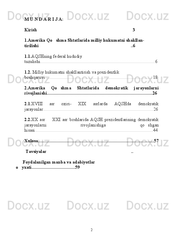 M U N D A R I J A:
Kirish 3
1.Amerika Qo shma Shtatlarida milliy hukumatni shakllan-	

tirilishi	
 ..6
1.1. AQSHning federal hududiy      
tuzulishi....................................................................................................6
1.2.  Milliy hukumatni shakllantirish va prezidentlik 
boshqaruvi..............................................................................................18
2.Amerika   Qo shma   Shtatlarida   demokratik   jarayonlarni	

rivojlanishi............................................................................................26
2.1. XVIII   asr   oxiri-   XIX   asrlarda   AQSHda   demokratik
jarayonlar................................................................................................26
2.2. XX   asr     XXI   asr   boshlarida   AQSH   prezidentlarining   demokratik	

jarayonlarni   rivojlanishiga   qo shgan	

hisasi.......................................................................................................44
Xulosa.....................................................................................................57
 Tavsiyalar ..	

      Foydalanilgan manba va adabiyotlar 
o yxati......................................59	

                                      
                                       
                                            
2 