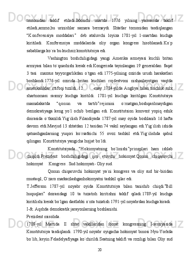 tomonidan   taklif   etiladi.Ikkinchi   martda   1776   yilning   yanvarida   taklif
etiladi,ammo,bu   urinishlar   samara   bermaydi.   Shtatlar   tomonidan   tasdiqlangan
K o nferensiya   moddalari   deb   ataluvchi   loyixa   1781-yil   1-martdan   kuchga 
kiritiladi.   Konferensiya   moddalarida   oliy   organ   kongress   hisoblanadi.Ko`p
sabablarga ko`ra bu kuchsiz konstitutsiya edi. 
Vashington   boshchiligidagi   yangi   Amerika   armeyasi   kuchli   britan
armiyasi bilan to`qnashishi kerak edi.Kongerisda tayinlangan 19 generaldan  faqat
3   tasi     maxsus   tayyorgarlikdan   o`tgan   edi.1775-yilning   oxirida   urush   harakatlari
boshlandi.1776-yil   oxirida   britan   kuchlari   rojdestvoni   nishonlayotgan   vaqtda
amerikaliklar  ittifoqi tuzildi. 12 -may   1784-yilda   Angliya   bilan   tinchlik   sulx
shartnomasi   rasmiy   kuchga   kiritildi.   1781-yil   kuchga   kiritilgan   Konstitutsiya
mamalakatda   q o nun   va   tartib r ejimini   o`rnatgan,boshqarilmaydigan	
 
demokratiyaga   keng   yo`l   ochib   berilgan   edi.   Konstitutsion   konvent   yopiq   eshik
doirasida   o`tkazildi.Yig`ilish   Filandiyada   1787-yil   may   oyida   boshlanib   16   hafta
davom etdi.Mavjud 13 shtatdan 12 tasidan 74 vakil saylangan edi.Yig`ilish ishida
qatnashganlarning   yuqori   ko`rsatkichi   55   ovoz   tashkil   etdi.Yig`ilishda   qabul
qilingan  Konstitutsiya yangicha hujjat bo`ldi.
Konstitutsiyada   H o kimyatning   bo`linishi p r insplari   ham   ishlab	
 
chiqildi.Prezident   boshchiligidagi   ijro   etuvchi   hokimyat.Qonun   chiqaruvchi
hokimyat   Kongress . Sud hokimyati- Oliy sud.	

Qonun   chiqaruvchi   hokimyat   ya`ni   kongress   va   oliy   sud   bir-biridan
mustaqil, O`zaro markazlashganhokimyatni tashkil qilar edi.
T.Jefferson   1787-yil   noyabr   oyida   Konstitutsiya   bilan   tanishib   chiqdi. Bill	

huquqlari   doirasidagi   10   ta   tuzatish   kiritishni   taklif   qiladi.1789-yil   kuchga	

kiritilishi kerak bo`lgan dastlabki o`nta tuzatish 1791-yil noyabrdan kuchga kiradi.
I-&. Aqshda demokratik jarayonlarning boshlanishi.
Prezident misolida.
1789-yil   Martida   II   shtat   vakillaridan   iborat   kongressning   I-sessiyasida
Konstitutsiya tasdiqlandi. 1790-yil noyabr oyigacha hokimyat binosi Nyu-Yorkda
bo`lib, keyin Feladelyafiyaga ko`chirildi.Seatning taklifi va roziligi bilan Oliy sud
20 