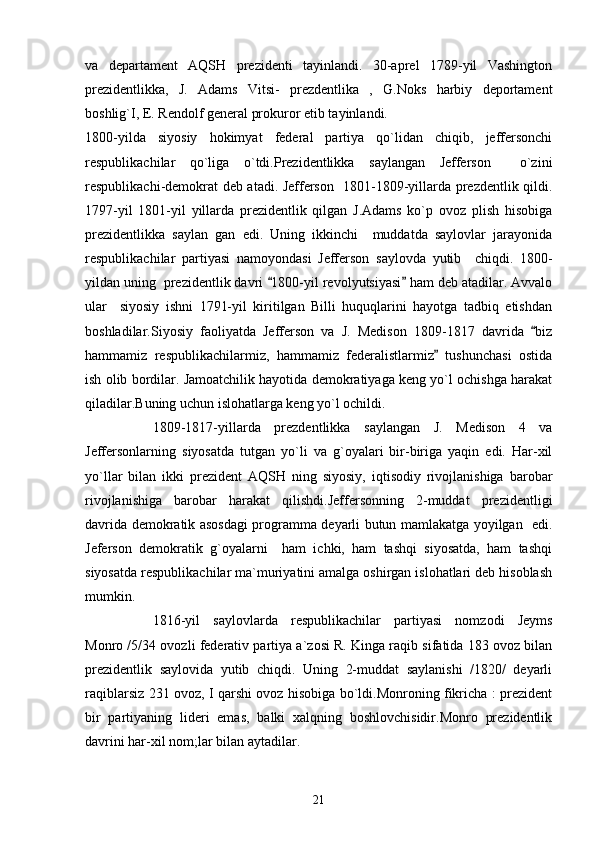 va   departament   AQSH   prezidenti   tayinlandi.   30-aprel   1789-yil   Vashington
prezidentlikka,   J.   Adams   Vitsi-   prezdentlika   ,   G.Noks   harbiy   deportament
boshlig`I, E. Rendolf general prokuror etib tayinlandi.
1800-yilda   siyosiy   hokimyat   federal   partiya   qo`lidan   chiqib,   jeffersonchi
respublikachilar   qo`liga   o`tdi.Prezidentlikka   saylangan   Jefferson     o`zini
respublikachi-demokrat deb atadi. Jefferson   1801-1809-yillarda prezdentlik qildi.
1797-yil   1801-yil   yillarda   prezidentlik   qilgan   J.Adams   ko`p   ovoz   plish   hisobiga
prezidentlikka   saylan   gan   edi.   Uning   ikkinchi     muddatda   saylovlar   jarayonida
respublikachilar   partiyasi   namoyondasi   Jefferson   saylovda   yutib     chiqdi.   1800-
yildan uning  prezidentlik davri  1800-yil revolyutsiyasi  ham deb atadilar. Avvalo 
ular     siyosiy   ishni   1791-yil   kiritilgan   Billi   huquqlarini   hayotga   tadbiq   etishdan
boshladilar.Siyosiy   faoliyatda   Jefferson   va   J.   Medison   1809-1817   davrida   biz	

hammamiz   respublikachilarmiz,   hammamiz   federalistlarmiz   tushunchasi   ostida	

ish olib bordilar. Jamoatchilik hayotida demokratiyaga keng yo`l ochishga harakat
qiladilar.Buning uchun islohatlarga keng yo`l ochildi.
1809-1817-yillarda   prezdentlikka   saylangan   J.   Medison   4   va
Jeffersonlarning   siyosatda   tutgan   yo`li   va   g`oyalari   bir-biriga   yaqin   edi.   Har-xil
yo`llar   bilan   ikki   prezident   AQSH   ning   siyosiy,   iqtisodiy   rivojlanishiga   barobar
rivojlanishiga   barobar   harakat   qilishdi.Jeffersonning   2-muddat   prezidentligi
davrida demokratik asosdagi programma deyarli butun mamlakatga yoyilgan   edi.
Jeferson   demokratik   g`oyalarni     ham   ichki,   ham   tashqi   siyosatda,   ham   tashqi
siyosatda respublikachilar ma`muriyatini amalga oshirgan islohatlari deb hisoblash
mumkin.
1816-yil   saylovlarda   respublikachilar   partiyasi   nomzodi   Jeyms
Monro /5/34 ovozli federativ partiya a`zosi R. Kinga raqib sifatida 183 ovoz bilan
prezidentlik   saylovida   yutib   chiqdi.   Uning   2-muddat   saylanishi   /1820/   deyarli
raqiblarsiz 231 ovoz, I qarshi ovoz hisobiga bo`ldi.Monroning fikricha : prezident
bir   partiyaning   lideri   emas,   balki   xalqning   boshlovchisidir.Monro   prezidentlik
davrini har-xil nom;lar bilan aytadilar.
21 