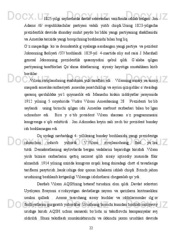 1825-yilgi saylovlarda davlat sekretarlari vazifasida ishlab kelgan  Jon
Adams   /6/   respublikachilar   partiyasi   vakili   yutib   chiqdi.Uning   1823-yilgacha
prezidentlik  davrida shunday  muhit  paydo bo`ldiki  yangi  partiyaning shakllanishi
va Amerika tarixida yangi bosqichning boshlanishi bilan bog`liq.
O`z maqsadiga  ko`ra demokratik g`oyalarga asoslangan yangi partiya  va pezident
Joksonning faoliyati /37/ boshlandi. 1829-yil   4-martida oliy sud raisi J. Marshall
general   Jeksonning   prezidentlik   qasamyodini   qabul   qildi.   G`alaba   qilgan
partiyaning   tarafdorlari   Qo`shma   shtatlarning     siyosiy   hayotiga   mustahkam   kirib
bordilar.
       Vilson rivojlanshning evalutsion yuli taraftori edi .    Vilsoning asosiy va siosiy
maqsadi amerika raxbariyati ,amerika jaoatchililigi va ayrim qiziqishlar o`rtasidagi
qaramq   qarshilikka   yo`l   quymaslik   edi   .Manashu   kiskin   ziddiyatlar   jarayonida
1912   yilning   5   noyabirida   Vudro   Vilson   Amerikaning   28   Prezidenti   bo`lib
saylandi   .   uning   birinchi   qilgan   ishi   Amerika   matbuot   raxbarlari   bilan   bo`lgan
uchrashuv   edi.     Biro   y   o`tib   president   Vilson   shaxsan   o`z   pragrammasini
kongressga   o`qib   eshittirdi   .   Jon   Adimsdan   keyin   xali   xech   bir   prezident   bunday
ish boshlamagan edi.
                 Oq uydagi  navbatdagi  4-  yillikning bunday  boshlanishi  yangi  prezidentga
ishonchini   oshirib   yubordi   .V.Vilson   rivojlanishning   faol   yo`lini
tutdi   .Demakratlarning   saylovlarda   bergan   vadalarini   bajarishga   kirishdi   .Vilson
yirik   bizniss   raxbarlarini   qattiq   nazorat   qilib   siosiy   iqtisodiy   xususida   fikir
almashdi .1914 yilning oxirida kongress orqali keng doiradagi chett el tavarlariga
tariflarni pasytirish ,bank ishiga doir qonun loihalarni ishlab chiqdi .Brinch jahon
urushining boshlanib ketganligi Vilsonga islohotlarni chegaralab qo`ydi .  
              Dastlab   Vilson   AQSHning   betaraf   turushini   elon   qildi   .Davlat   sekretori
Uyeliyam   Brayinni   o`rishiyotgan   davlatlarga   zayom   va   qarizlarni   kiritmaslikni
usulini   qulladi   .   Ammo   tasirchang   siosiy   kuchlar   va   ishbilarmonlar   ilg`or
faolliyatlarini gurgiratib yubordilar .Urushning birinchi kunidan boshlab moliyaviy
urishga   kirish   AQSH   uchun   samarali   bo`lishi   ni   takidlovchi   kampaniyalar   avj
oldirildi   .Shuni   takidlash   mumkinkbirinchi   va   ikkinchi   jaxon   urushlari   davrida
22 