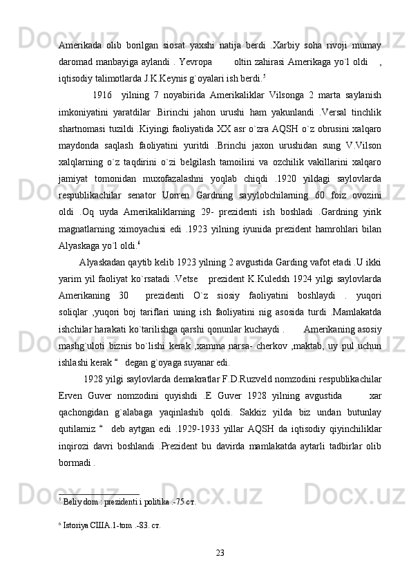 Amerikada   olib   borilgan   siosat   yaxshi   natija   berdi   .Xarbiy   soha   rivoji   mumay
daromad manbayiga aylandi . Yevropa   oltin zahirasi Amerikaga yo`l oldi  , 
iqtisodiy talimotlarda J.K.Keynis g`oyalari ish berdi. 5
    
              1916     yilning   7   noyabirida   Amerikaliklar   Vilsonga   2   marta   saylanish
imkoniyatini   yaratdilar   .Birinchi   jahon   urushi   ham   yakunlandi   .Versal   tinchlik
shartnomasi  tuzildi  .Kiyingi  faoliyatida XX asr  o`zra AQSH o`z  obrusini  xalqaro
maydonda   saqlash   faoliyatini   yuritdi   .Brinchi   jaxon   urushidan   sung   V.Vilson
xalqlarning   o`z   taqdirini   o`zi   belgilash   tamoilini   va   ozchilik   vakillarini   xalqaro
jamiyat   tomonidan   muxofazalashni   yoqlab   chiqdi   .1920   yildagi   saylovlarda
respublikachilar   senator   Uorren   Gardning   sayylobchilarning   60   foiz   ovozini
oldi   .Oq   uyda   Amerikaliklarning   29-   prezidenti   ish   boshladi   .Gardning   yirik
magnatlarning   ximoyachisi   edi   .1923   yilning   iyunida   prezident   hamrohlari   bilan
Alyaskaga yo`l oldi. 6
  
        Alyaskadan qaytib kelib 1923 yilning 2 avgustida Garding vafot etadi .U ikki
yarim  yil  faoliyat  ko`rsatadi  .Vetse   prezident  K.Kuledsh  1924 yilgi  saylovlarda	

Amerikaning   30   prezidenti   O`z   siosiy   faoliyatini   boshlaydi   .   yuqori	

soliqlar   ,yuqori   boj   tariflari   uning   ish   faoliyatini   nig   asosida   turdi   .Mamlakatda
ishchilar harakati ko`tarilishga qarshi qonunlar kuchaydi .  	
 Amerikaning asosiy
mashg`uloti   biznis   bo`lishi   kerak   ,xamma   narsa-   cherkov   ,maktab,   uy   pul   uchun
ishlashi kerak   degan g`oyaga suyanar edi.	

1928 yilgi saylovlarda demakratlar F.D.Ruzveld nomzodini respublikachilar
Erven   Guver   nomzodini   quyishdi   .E   Guver   1928   yilning   avgustida     xar	

qachongidan   g`alabaga   yaqinlashib   qoldi.   Sakkiz   yilda   biz   undan   butunlay
qutilamiz     deb   aytgan   edi   .1929-1933   yillar   AQSH   da   iqtisodiy   qiyinchiliklar	

inqirozi   davri   boshlandi   .Prezident   bu   davirda   mamlakatda   aytarli   tadbirlar   olib
bormadi .
5
 Beliy dom : prezidenti i politika .-75  ст .
6
  Istoriya  США .1-tom .-83.  ст.
23 