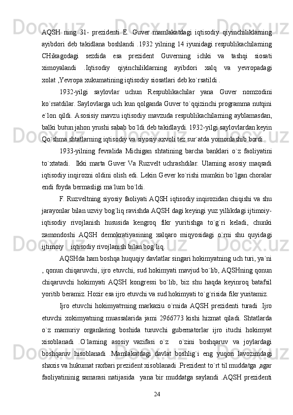 AQSH   ning   31-   prezidenti   E.   Guver   mamlakatdagi   iqtisodiy   qiyinchiliklarning
ayibdori   deb   takidlana   boshlandi   .1932   yilning   14   iyunidagi   respublikachilarning
CHikagodagi   sezdida   esa   prezident   Guverning   ichki   va   tashqi   siosati
ximoyalandi   .Iqtisodiy   qiyinchiliklarning   ayibdori   xalq   va   yevropadagi
xolat ,Yevropa xukumatining iqtisodiy siosatlari deb ko`rsatildi .  
1932-yilgi   saylovlar   uchun   Respublikachilar   yana   Guver   nomzodini
ko`rsatdilar. Saylovlarga uch kun qolganda Guver to`qqizinchi programma nutqini
e`lon qildi. Asosisiy  mavzu iqtisodiy mavzuda respublikachilarning ayblamasdan,
balki butun jahon yrushi sabab bo`ldi deb takidlaydi. 1932-yilgi saylovlardan keyin
Qo`shma shtatlarning iqtisodiy va siyosiy axvoli tez sur`atda yomonlashib bordi.
1933-yilning   fevralida   Michigan   shtatining   barcha   banklari   o`z   faoliyatini
to`xtatadi.     Ikki   marta   Guver   Va   Ruzvelt   uchrashdilar.   Ularning   asosiy   maqsadi
iqtisodiy inqirozni oldini olish edi. Lekin Gever ko`rishi mumkin bo`lgan choralar
endi foyda bermasligi ma`lum bo`ldi.
F. Ruzveltning siyosiy faoliyati AQSH iqtisodiy inqirozidan chiqishi va shu
jarayonlar bilan uzviy bog`liq ravishda AQSH dagi keyingi yuz yillikdagi ijtimoiy-
iqtisodiy   rivojlanish   hususida   kengroq   fikr   yuritishga   to`g`ri   keladi,   chunki
zamondoshi   AQSH   demokratiyasining   xalqaro   miqyosidagi   o`rni   shu   quyidagi
ijtimoiy  iqtisodiy rivojlanish bilan bog`liq.
AQSHda ham boshqa huquqiy davlatlar singari hokimyatning uch turi, ya`ni
, qonun chiqaruvchi, ijro etuvchi, sud hokimyati mavjud bo`lib, AQSHning qonun
chiqaruvchi   hokimyati   AQSH   kongressi   bo`lib,   biz   shu   haqda   keyinroq   batafsil
yoritib beramiz.  Hozir esa ijro etuvchi va sud hokimyati to`g`risida fikr yuritamiz.
Ijro   etuvchi   hokimyat т ning   markaziu   o`rnida   AQSH   prezidenti   turadi   .Ijro
etuvchi   xokimyatning   muassalarida   jami   2966773   kishi   hizmat   qiladi.   Shtatlarda
o`z   mamuriy   organlaring   boshida   turuvchi   gubernatorlar   ijro   ituchi   hokimyat
xisoblanadi   .O`larning   asosiy   vazifasi   o`z   o`zini   boshqaruv   va   joylardagi	

boshqaruv   hisoblanadi   .Mamlakatdagi   davlat   boshlig`i   eng   yuqori   lavozimdagi
shaxis va hukumat raxbari prezident xisoblanadi .Prezident to`rt til muddatga ,agar
faoliyatininig   samarasi   natijasida     yana   bir   muddatga   saylandi   .AQSH   prezidenti
24 