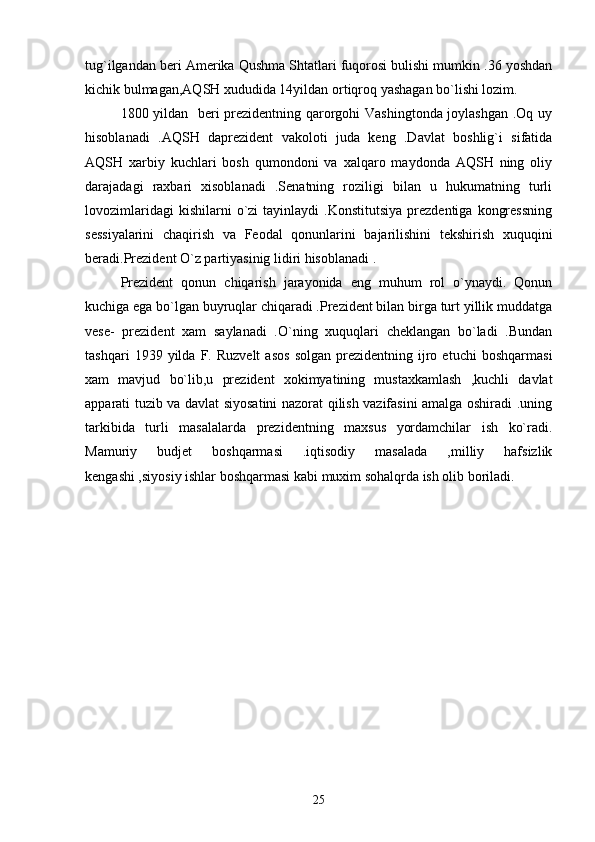 tug`ilgandan beri Amerika Qushma Shtatlari fuqorosi bulishi mumkin .36 yoshdan
kichik bulmagan,AQSH xududida 14yildan ortiqroq yashagan bo`lishi lozim.
1800 yildan   beri prezidentning qarorgohi Vashingtonda joylashgan .Oq uy
hisoblanadi   .AQSH   daprezident   vakoloti   juda   keng   .Davlat   boshlig`i   sifatida
AQSH   xarbiy   kuchlari   bosh   qumondoni   va   xalqaro   maydonda   AQSH   ning   oliy
darajadagi   raxbari   xisoblanadi   .Senatning   roziligi   bilan   u   hukumatning   turli
lovozimlaridagi  kishilarni  o`zi   tayinlaydi   .Konstitutsiya   prezdentiga   kongressning
sessiyalarini   chaqirish   va   Feodal   qonunlarini   bajarilishini   tekshirish   xuquqini
beradi.Prezident O`z partiyasinig lidiri hisoblanadi .    
Prezident   qonun   chiqarish   jarayonida   eng   muhum   rol   o`ynaydi.   Qonun
kuchiga ega bo`lgan buyruqlar chiqaradi .Prezident bilan birga turt yillik muddatga
vese-   prezident   xam   saylanadi   .O`ning   xuquqlari   cheklangan   bo`ladi   .Bundan
tashqari   1939  yilda   F.   Ruzvelt   asos   solgan   prezidentning   ijro   etuchi   boshqarmasi
xam   mavjud   bo`lib,u   prezident   xokimyatining   mustaxkamlash   ,kuchli   davlat
apparati tuzib va davlat siyosatini nazorat qilish vazifasini amalga oshiradi .uning
tarkibida   turli   masalalarda   prezidentning   maxsus   yordamchilar   ish   ko`radi.
Mamuriy   budjet   boshqarmasi   .iqtisodiy   masalada   ,milliy   hafsizlik
kengashi ,siyosiy ishlar boshqarmasi kabi muxim sohalqrda ish olib boriladi.  
25 