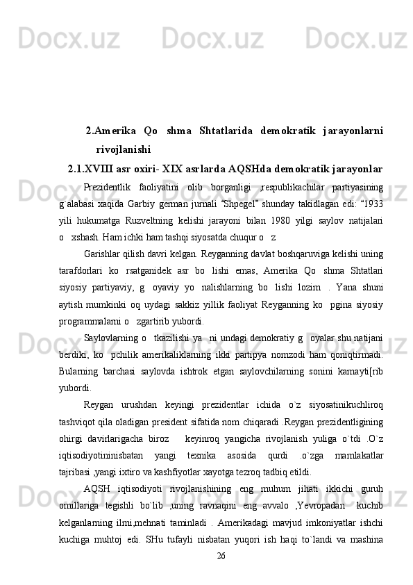       2.Amerika   Qo shma   Shtatlarida   demokratik   jarayonlarni
rivojlanishi
   2.1.XVIII asr oxiri- XIX asrlarda AQSHda demokratik jarayonlar
Prezidentlik   faoliyatini   olib   borganligi   ,respublikachilar   partiyasining
g`alabasi   xaqida   Garbiy   german   jurnali   Shpegel   shunday   takidlagan   edi:   1933	
  
yili   hukumatga   Ruzveltning   kelishi   jarayoni   bilan   1980   yilgi   saylov   natijalari
o xshash. Ham ichki ham tashqi siyosatda chuqur o z	
 
Garishlar qilish davri kelgan. Reyganning davlat boshqaruviga kelishi uning
tarafdorlari   ko rsatganidek   asr   bo lishi   emas,   Amerika   Qo shma   Shtatlari	
  
siyosiy   partiyaviy,   g oyaviy   yo nalishlarning   bo lishi   lozim .   Yana   shuni	
   
aytish   mumkinki   oq   uydagi   sakkiz   yillik   faoliyat   Reyganning   ko pgina   siyosiy	

programmalarni o zgartirib yubordi.	

Saylovlarning o tkazilishi ya ni undagi demokratiy g oyalar shu natijani	
  
berdiki,   ko pchilik   amerikaliklarning   ikki   partipya   nomzodi   ham   qoniqtirmadi.	

Bularning   barchasi   saylovda   ishtrok   etgan   saylovchilarning   sonini   kamayti[rib
yubordi. 
Reygan   urushdan   keyingi   prezidentlar   ichida   o`z   siyosatinikuchliroq
tashviqot qila oladigan president sifatida nom chiqaradi .Reygan prezidentligining
ohirgi   davirlarigacha   biroz       keyinroq   yangicha   rivojlanish   yuliga   o`tdi   .O`z
iqtisodiyotininisbatan   yangi   texnika   asosida   qurdi   .o`zga   mamlakatlar
tajribasi ,yangi ixtiro va kashfiyotlar xayotga tezroq tadbiq etildi. 
AQSH   iqtisodiyoti   rivojlanishining   eng   muhum   jihati   ikkichi   guruh
omillariga   tegishli   bo`lib   ,uning   ravnaqini   eng   avvalo   ,Yevropadan     kuchib
kelganlarning   ilmi,mehnati   taminladi   .   Amerikadagi   mavjud   imkoniyatlar   ishchi
kuchiga   muhtoj   edi.   SHu   tufayli   nisbatan   yuqori   ish   haqi   to`landi   va   mashina
26 