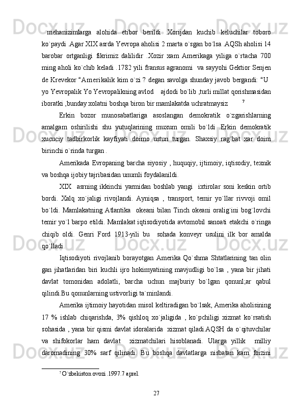 mehanizimlarga   alohida   etibor   berildi   .Xorijdan   kuchib   keluchilar   toboro
ko`paydi .Agar XIX asrda Yevropa aholisi 2 marta o`sgan bo`lsa .AQSh aholisi 14
barobar   ortganligi   fikrimiz   dalilidir   .Xozir   xam   Amerikaga   yiliga   o`rtacha   700
ming aholi ko`chib keladi .1782 yili fransus agranomi   va sayyohi Gektior Senjen
de Krevekor  A m erikalik  kim o`zi ? degan savolga shunday javob bergandi:  U	
 
yo Yevropalik Yo Yevropalikning avlod  ajdodi bo`lib ,turli millat qorishmasidan	

iboratki ,bunday xolatni boshqa biron bir mamlakatda uchratmaysiz   	
 7
    
Erkin   bozor   munosabatlariga   asoslangan   demokratik   o`zgarishlarning
amalgam   oshirilishi   shu   yutuqlarining   muxum   omili   bo`ldi   .Erkin   demokratik
xucuciy   tadbirkorlik   kayfiyati   doimo   ustun   turgan.   Shaxsiy   rag`bat   xar   doim
birinchi o`rinda turgan .
Amerikada  Evropaning  barcha  siyosiy  , huquqiy,  ijtimoiy,  iqtisodiy, texnik
va boshqa ijobiy tajribasidan unumli foydalanildi.
XIX     asrning   ikkinchi   yarmidan   boshlab   yangi     ixtirolar   soni   keskin   ortib
bordi.   Xalq   xo`jaligi   rivojlandi.   Ayniqsa   ,   transport,   temir   yo`llar   rivvoji   omil
bo`ldi.   Mamlakatning   Atlantika     okeani   bilan   Tinch   okeani   oralig`ini   bog`lovchi
temir yo`l barpo etildi. Mamlakat iqtisodiyotida avtomobil sanoati etakchi o`ringa
chiqib   oldi.   Genri   Ford   1913-yili   bu     sohada   konveyr   usulini   ilk   bor   amalda
qo`lladi.
Iqtisodiyoti   rivojlanib   borayotgan   Amerika   Qo`shma   Shtatlarining   tan   olin
gan   jihatlaridan   biri   kuchli   ijro   hokimyatining   mavjudligi   bo`lsa   ,   yana   bir   jihati
davlat   tomonidan   adolatli,   barcha   uchun   majburiy   bo`lgan   qonunl;ar   qabul
qilindi.Bu qonunlarning ustivorligi ta`minlandi.
Amerika ijtimoiy hayotidan misol keltiradigan bo`lsak, Amerika aholisining
17   %   ishlab   chiqarishda,   3%   qishloq   xo`jaligida   ,   ko`pchiligi   xizmat   ko`rsatish
sohasida , yana bir qismi davlat idoralarida   xizmat qiladi.AQSH da o`qituvchilar
va   shifokorlar   ham   davlat     xizmatchilari   hisoblanadi.   Ularga   yillik     milliy
daromadining   30%   sarf   qilinadi.   Bu   boshqa   davlatlarga   nisbatan   kam   foizini
7
  O`zbekiston ovozi .1997.7 aprel.
27 