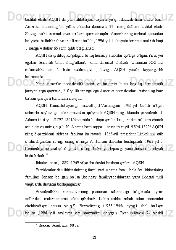 tashkil   etadi.   AQSH   da   pul   infilatsiyasi   deyarli   yo`q.   Ishsizlik   ham   ancha   kam.
Amerika   oilasining   bir   yillik   o`rtacha   daromadi   32     ming   dollirni   tashkil   etadi.
Shunga ko`ra istemol tavarlari ham qimmatroqdir. Amerikaning mehnat qonunlari
bo`yicha haftalik ish vaqti 40 soat bo`lib , 1996-yil 1-oktiyabrdan minimal ish haqi
1 soatga 4 dollar 65 sent  qilib belgilanadi. 
AQSH da qishloq xo`jaligini to`liq hususiy shaxslar qo`liga o`tgan.Yirik yer
egalari   fermirlik   bilan   shug`ullanib,   katta   daromat   olishadi.   Umuman   XXI   asr
informatika   asri   bo`lishi   kutilmoqda   ,   bunga   AQSH   yaxshi   tayyorgarlik
ko`rmoqda.
Yana   Amerika   prezidentlik   tarixi   va   bu   tarix   bilan   bog`liq   demokratik
jarayonlarga qaytsak , 210 yillik tarixga ega Amerika prezidentlari  tarixining ham
ba`zan qiziqarli tomonlari mavjud.
AQSH   Konstitutsiyasiga   muvofiq   J.Vashington   1796-yil   bo`lib   o`tgan
uchinchi   saylov   ga     o`z   nomzodini   qo`ymadi.AQSH   ning   ikkinchi   prezidenti     J.
Adams to`rt yil   /1797-1801/davomida boshqargan bo`lsa , oradan sal kam chorak
asr o`tkach uning o`g`li K. Adams ham roppa  rossa to`rt yil /1826-1829/ AQSH
ning   6-prezidenti   sifatida   faoliyat   ko`rsatadi.   1865-yil   prezident   Linkolinni   otib
o`ldirishgandan   so`ng,   uning   o`rniga   A.   Jonson   davlatni   boshqaradi.   1963-yil   J.
Kennediga suiqasd qilishgandan so`ng   hokimyat  tepasiga yana Jonson  familiyali
kishi keladi.  8
 
Ikkalasi ham , 1889- 1969 yilgacha davlat boshqarganlar . AQSH 
Prezidentlaridan ikkitasinining familiyasi Adams /ota  bola /va ikkitasining	

familiasi   Jonson   bo`lgan   bo`lsa   ,bo`nday   familiyadoshlardan   yana   ikkitasi   turli
vaqitlarda davlatni boshqarganlar .  
Prezidentlikka   nomzodlarning   jismonan   salomatligi   to`g`risida   ayrim
xollarda     malumotnoma   talab   qilishadi   .Lekin   ushbu   sabab   bilan   nomzodni
cheklaydigan   qonun   yo`q.F.   Ruzveltning   /1933-1945/   oyog`i   shol   bo`lgan
bo`lsa   ,1996   yili   saylovda   o`z   homzodini   qo`ygan   .Respublikachi   74   yoshli
8
    Иванян. Белий дом  -90   ст . 
28 