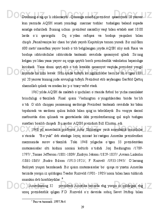 Doulning o`ng qo`li ishlamaydi . Qonunga muofiq prezident  qasamyodi 20 yanvar
kun   yarmida   AQSH   senati   yonidagi     marmar   toshlar     tushalgan   baland   supada
amalga oshiriladi .Buning uchun   prezident maxalliy vaqt bilan ertalab soat 10.00
larda   o`z   qarorgohi   Oq   o`ydan   rafiqasi   va   boshqa   yaqinlari   bilan
chiqib ,Pansilvaniya ko`chasi bo`ylab yayob Kapitoliya tomon yuradi .Bir mil/Ikm
600 metr/ masofani yayov bosib o`tib belgilangan joyda AQSH oliy sudi Raisi va
boshqa   ishtirokchilar   ishtirokida   tantanali   ravishda   qasamyod   qiladi   .So`nng
kelgan yo`ldan yana yayov oq uyga qaytib borib prezidentlik vakolatini bajarishga
kirishadi   .Yana   shuni   qayt   etib   o`tish   kerakki   qasamyot   vaqtida   prezident   yengil
kiyimda bo`lishi kerak .SHu qoida tufayli ko`ngilsizliklar ham bo`lib o`tgan.1881
yil 20 yanvar kuning juda sovuqligi tufayli Prezident etib saylangan Garfeld Qattiq
shamollab qoladi va oradan ko`p o`tmay vafot etadi .       
1962 yilda AQSH da maktab o`quchilari o`rtasida futbol bo`yicha mamlakat
brinchiligi   o`tkaziladi   .Final   qismi   Vashington   o`yingohlaridan   birida   bo`lib
o`tdi   .G`olib   chiqqan   jamoaning   sardoriga   Prezident   tantanali   ravishda   ko`bikni
topshiradi   va   sardorni   qulini   kubik   bilan   qizg`in   tabriklaydi   .Bu   voqiya   darxol
matbuotda   elon   qilinadi   va   gazetalarda   ikki   prezidentlarning   qul   siqib   tushgan
suratlari bosilib chiqadi .Bu sardor AQSH prezidinti Bill Klinton  edi.
1948   yil   amerikalik   professor   Artur   Shlizenger   yirik   amerikalik   tarixchilar
o`rtasida       Bo`yuk   deb   atashga   loyiq   xizmat   ko`rsatgan   Amerika   prezidentlari	
 
mazmunida   surov   o`tkazildi   .Toki   1948   yilgacha   o`tgan   33   prezidentdan
mutaxasisslar   olti   kishini   nomini   keltirib   o`tishdi   .Jorj   Bashington   /1789-
1797/ ,Tomas Jefferson /1801-1809/ ,Endryu Jekson /1829-1837/ ,Avram Linkolin
/1861-1865/   ,Budro   Bilson   /1913-1921/,   F   Ruzvelt   /1933-1945/.   O`larning
faoliyati   yuqori   baxolanadi   .Bir   qisim   mutaxasisslar   bo`   qisqa   ro`yxatni   Amerika
tarixida yorqin iz qoldirgan Teador Ruzveld /1901- 1905/ nomi bilan ham tuldirish
mumkin deb hisoblaydilar.  9
   
          Amerikaning   32     prezidenti   Amerika   tarixida   ehg   yorqin   iz   qoldirgan   ehg	

uzoq   prezidentlik   qilgan   F.D   .Ruzveld   o`z   davrida   sobiq   Savet   Ittifoqi   bilan
9
  Fan   va   turmush  .1997. № 4 
29 