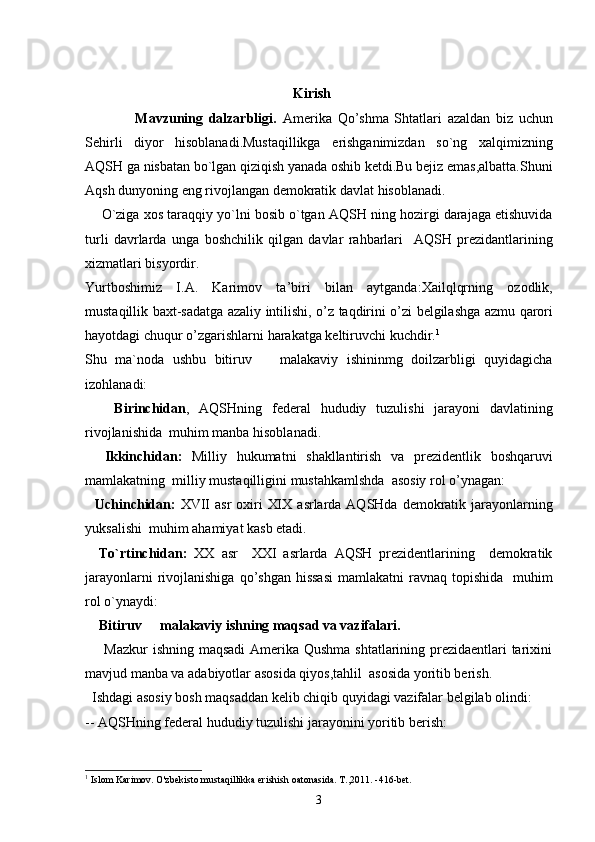                                                      Kirish
                  Mavzuning   dalzarbligi.   Amerika   Qo ’ shma   Shtatlari   azaldan   biz   uchun
Sehirli   diyor   hisoblanadi . Mustaqillikga   erishganimizdan   so ` ng   xalqimizning
AQSH   ga   nisbatan   bo ` lgan   qiziqish   yanada   oshib   ketdi . Bu   bejiz   emas , albatta . Shuni
Aqsh   dunyoning   eng   rivojlangan   demokratik   davlat   hisoblanadi .
       O ` ziga   xos   taraqqiy   yo ` lni   bosib   o ` tgan   AQSH   ning   hozirgi   darajaga   etishuvida
turli   davrlarda   unga   boshchilik   qilgan   davlar   rahbarlari    	
 AQSH   prezidantlarining
xizmatlari   bisyordir .
Yurtboshimiz   I . A .   Karimov   ta ’ biri   bilan   aytganda :	
 Xailqlqrning   ozodlik ,
mustaqillik   baxt - sadatga   azaliy   intilishi ,   o ’ z   taqdirini   o ’ zi   belgilashga   azmu   qarori
hayotdagi   chuqur   o ’ zgarishlarni   harakatga   keltiruvchi   kuchdir .	
 1
Shu   ma`noda   ushbu   bitiruv     malakaviy   ishininmg   doilzarbligi   quyidagicha	

izohlanadi:
      Birinchidan ,   AQSHning   federal   hududiy   tuzulishi   jarayoni   davlatining
rivojlanishida    muhim   manba   hisoblanadi .
    Ikkinchidan :   Milliy   hukumatni   shakllantirish   va   prezidentlik   boshqaruvi
mamlakatning    milliy   mustaqilligini   mustahkamlshda     asosiy   rol   o ’ ynagan :
    Uchinchidan :   XVII   asr   oxiri  
 XIX   asrlarda   AQSHda   demokratik   jarayonlarning
yuksalishi    muhim   ahamiyat   kasb   etadi .
    To ` rtinchidan :   XX   asr    	
 XXI   asrlarda   AQSH   prezidentlarining     demokratik
jarayonlarni   rivojlanishiga   qo ’ shgan   hissasi   mamlakatni   ravnaq   topishida     muhim
rol   o ` ynaydi :
    Bitiruv   malakaviy ishning maqsad va vazifalari.	

       Mazkur  ishning maqsadi  Amerika Qushma shtatlarining prezidaentlari  tarixini
mavjud manba va adabiyotlar asosida qiyos,tahlil  asosida yoritib berish.
  Ishdagi asosiy bosh maqsaddan kelib chiqib quyidagi vazifalar belgilab olindi:
-- AQSHning federal hududiy tuzulishi jarayonini yoritib berish:
1
  Islom Karimov. O'zbekisto mustaqillikka erishish oatonasida. T.,2011. -416-bet.
3 