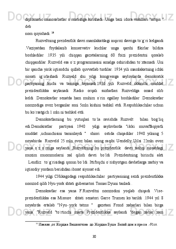 diplomatic  munosabatlar  o`rnatishga   kirishadi   .Unga  bazi  idora  vakillari   sotqin  
deb 
nom quyishadi.  10
 
Ruzveltning   prezdentlik   davri   mamlakatdagi   inqiroz   davriga   to ` g ` ri   kelgandi
. Vaziyatdan   foydalanib   konservativ   kuchlar   unga   qarshi   fikirlar   bildira
boshladilar   .1935   yili   chiqqan   gazetalarning   60   foizi   prezidentni   qoralab
chiqqandilar   . Ruzveld   esa   o ` z   programmasini   amalga   oshirishdan   to ` xtamadi   . Uni
bir   qancha   yirik   iqtisodchi   qullab   quvvatlab   turdilar .  1934 yili mamlakatning ichki
siosati   ig`irlashadi   .Ruzveld   shu   yilgi   kongressga   saylovlarda   demokratik
partiyaning   kuchi   va   tasiriga   tayanadi.1936   yili   Ruzveld   ikkinchi   muddat
prezidentlikka   saylanadi   .Radio   orqali   suxbatlari   Ruzveldga   omad   olib
keldi   .Demokratlar   senatda   ham   muhim   o`rin   egallay   boshladilar   .Demokratlar
nomzodiga ovoz berganlar  soni  5mln kishini  tashkil  etdi. Respublikachilar  uchun
bu ko`rsatgich 1 mln ni tashkel etdi.  
Demokratlarning   bu   yutuqlari   to`la   ravishda   Ruzvelt     bilan   bog`liq
edi.Demokratlar     partiyasi   1940     yilgi   saylovlarda   i k ki   muvaffaqiyatli	

muddat   ,uchunchisini   taminlaydi     shiori     ostida   chiqadilar   .1940   yilning   5	

noyabirda     Ruzveld   25   mln   ovoz   bilan   uning   raqibi   Uendelly   Uilsi   22mln   ovoz
yana   o`z   o`rniga   saylandi   ,Ruzveltning   bu   prezidentlik     davri   tashqi   siosatdagi
muxim   muommolarni   xal   qilish   davri   bo`ldi   .Prezidentning   birinchi   akti
Lendliz to`g`risidagi qonun bo`ldi .Ittifoqchi o`rishyotgan davlatlarga xarbiy va	
 
iqtisodiy yordam berishdan iborat siyosat edi.   
1944   yilgi   CHikagodagi   respublikachilar     partiyasining   sezdi   prezdentlikka
nomzod qilib Nyu-york shtati gubernatori Tomas Dyuni tanladi .
Demokratlar   esa   yana   F.Ruzveltni   nomzodini   yoqlab   chiqadi   .Vise-
prezidentlikka   esa   Missure     shtati   senatori   Garre   Trumen   ko`tarildi   .1944   yil   8
noyabrda   ertalab   N y u- york   tatms     gazetasi   Frond   xabarlari   bilan   birga	
 
yana   : Ruzveld   to`rtinchi   marta   Prezidentlikka   saylandi   degan   xabar   xam	
  
10
  Иванян ,от Жорджа Вашингтона  до Жорджа Буша .Белий дом и пресса .-91 ст . 
30 
