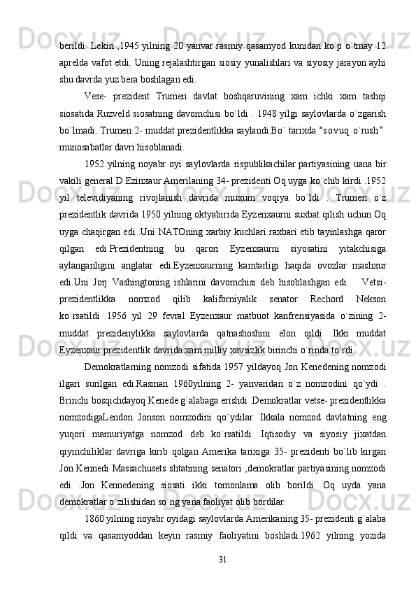 berildi .Lekin ,1945 yilning 20 yanvar rasmiy qasamyod kunidan ko`p o`tmay 12
aprelda vafot etdi. Uning rejalashtirgan siosiy yunalishlari va siyosiy jarayon ayhi
shu davrda yuz bera boshlagan edi.
Vese-   prezident   Trumen   davlat   boshqaruvining   xam   ichki   xam   tashqi
siosatida Ruzveld siosatning davomchisi  bo`ldi  . 1948 yilgi  saylovlarda o`zgarish
bo`lmadi. Trumen 2- muddat prezidentlikka saylandi.Bo` tarixda  s o vuq  o`rush 
munosabatlar davri hisoblanadi.   
1952  yilning   noyabr   oyi   saylovlarda   rispublikachilar   partiyasining   uana   bir
vakili general D.Ezinxaur Amerilaning 34- prezidenti Oq uyga ko`chib kirdi .1952
yil   televidiyaning   rivojlanish   davrida   muxum   voqiya   bo`ldi   .   Trumen   o`z
prezidentlik davrida 1950 yilning oktyabirida Eyzenxaurni suxbat qilish uchun Oq
uyga chaqirgan edi .Uni NATOning xarbiy kuchlari raxbari etib tayinlashga qaror
qilgan   edi.Prezidentning   bu   qarori   Eyzenxaurni   siyosatini   yitakchisiga
aylanganligini   anglatar   edi.Eyzenxaurning   kamtarligi   haqida   ovozlar   mashxur
edi.Uni   Jorj   Vashingtoning   ishlarini   davomchisi   deb   hisoblashgan   edi.       Vetsi-
prezidentlikka   nomzod   qilib   kaliforniyalik   senator   Rechord   Nekson
ko`rsatildi   .1956   yil   29   fevral   Eyzenxaur   matbuot   kanfrensiyasida   o`zining   2-
muddat   prezidenylikka   saylovlarda   qatnashoshini   elon   qildi   .Ikki   muddat
Eyzenxaur prezidentlik davrida xam milliy xavsizlik birinchi o`rinda to`rdi .
Demokratlarning nomzodi sifatida 1957 yildayoq Jon Kenedening nomzodi
ilgari   surilgan   edi.Rasman   1960yilning   2-   yanvaridan   o`z   nomzodini   qo`ydi   .
Brinchi bosqichdayoq Kenede g`alabaga erishdi .Demokratlar vetse- prezidentlikka
nomzodigaLendon   Jonson   nomzodini   qo`ydilar   .Ikkala   nomzod   davlatning   eng
yuqori   mamuriyatga   nomzod   deb   ko`rsatildi   .Iqtisodiy   va   siyosiy   jixatdan
qiyinchiliklar   davriga   kirib   qolgan   Amerika   tarixiga   35-   prezidenti   bo`lib   kirgan
Jon Kennedi Massachusets shtatining senatori ,demokratlar partiyasining nomzodi
edi   .Jon   Kennedening   siosati   ikki   tomonlama   olib   borildi   .Oq   uyda   yana
demokratlar o`zilishidan so`ng yana faoliyat olib bordilar.   
1860 yilning noyabr oyidagi saylovlarda Amerikaning 35- prezidenti g`alaba
qildi   va   qasamyoddan   keyin   rasmiy   faoliyatini   boshladi.1962   yilning   yozida
31 