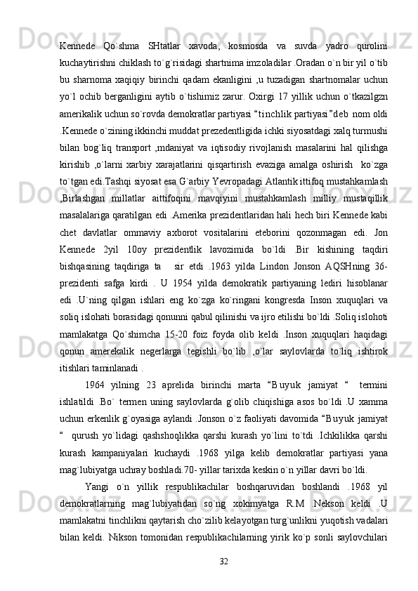 Kennede   Qo`shma   SHtatlar   xavoda,   kosmosda   va   suvda   yadro   qurolini
kuchaytirishni chiklash to`g`risidagi shartnima imzoladilar .Oradan o`n bir yil o`tib
bu   sharnoma   xaqiqiy   birinchi   qadam   ekanligini   ,u   tuzadigan   shartnomalar   uchun
yo`l   ochib   berganligini   aytib   o`tishimiz   zarur.   Oxirgi   17   yillik   uchun   o`tkazilgzn
amerikalik uchun so`rovda demokratlar partiyasi  t i nchlik partiyasi d e b  nom oldi 
.Kennede o`zining ikkinchi muddat prezedentligida ichki siyosatdagi xalq turmushi
bilan   bog`liq   transport   ,mdaniyat   va   iqtisodiy   rivojlanish   masalarini   hal   qilishga
kirishib   ,o`larni   xarbiy   xarajatlarini   qisqartirish   evaziga   amalga   oshirish     ko`zga
to`tgan edi.Tashqi siyosat esa G`arbiy Yevropadagi Atlantik ittifoq mustahkamlash
,Birlashgan   millatlar   aittifoqini   mavqiyini   mustahkamlash   milliy   mustaqillik
masalalariga qaratilgan edi .Amerika prezidentlaridan hali hech biri Kennede kabi
chet   davlatlar   ommaviy   axborot   vositalarini   eteborini   qozonmagan   edi.   Jon
Kennede   2yil   10oy   prezidentlik   lavozimida   bo`ldi   .Bir   kishining   taqdiri
bishqasining   taqdiriga   ta   sir   etdi   .1963   yilda   Lindon   Jonson   AQSHning   36-	

prezidenti   safga   kirdi   .   U   1954   yilda   demokratik   partiyaning   lediri   hisoblanar
edi   .U`ning   qilgan   ishlari   eng   ko`zga   ko`ringani   kongresda   Inson   xuquqlari   va
soliq islohati borasidagi qonunni qabul qilinishi va ijro etilishi bo`ldi .Soliq islohoti
mamlakatga   Qo`shimcha   15-20   foiz   foyda   olib   keldi   .Inson   xuquqlari   haqidagi
qonun   amerekalik   negerlarga   tegishli   bo`lib   ,o`lar   saylovlarda   to`liq   ishtirok
itishlari taminlanadi .
1964   yilning   23   aprelida   birinchi   marta   B u y uk   jamiyat     termini	
 
ishlatildi   .Bo`   termen   uning   saylovlarda   g`olib   chiqishiga   asos   bo`ldi   .U   xamma
uchun erkenlik g`oyasiga aylandi .Jonson o`z faoliyati davomida  B u y uk  jamiyat	

  qurush   yo`lidagi   qashshoqlikka   qarshi   kurash   yo`lini   to`tdi   .Ichkilikka   qarshi	

kurash   kampaniyalari   kuchaydi   .1968   yilga   kelib   demokratlar   partiyasi   yana
mag`lubiyatga uchray boshladi.70- yillar tarixda keskin o`n yillar davri bo`ldi.
Yangi   o`n   yillik   respublikachilar   boshqaruvidan   boshlandi   .1968   yil
demokratlarning   mag`lubiyatidan   so`ng   xokimyatga   R.M   .Nekson   keldi   .U
mamlakatni tinchlikni qaytarish cho`zilib kelayotgan turg`unlikni yuqotish vadalari
bilan   keldi.   Nikson   tomonidan   respublikachilarning   yirik   ko`p   sonli   saylovchilari
32 