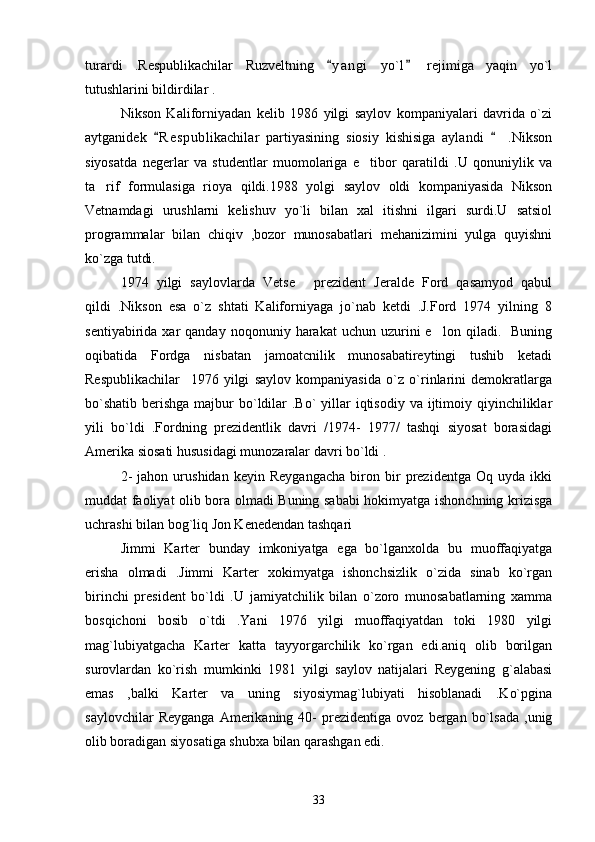 turardi   .Respublikachilar   Ruzveltning   y a ngi   yo`l   rejimiga   yaqin   yo`l 
tutushlarini bildirdilar .   
Nikson   Kaliforniyadan   kelib   1986   yilgi   saylov   kompaniyalari   davrida   o`zi
aytganidek   R e s publikachilar   partiyasining   siosiy   kishisiga   aylandi     .Nikson	
 
siyosatda   negerlar   va   studentlar   muomolariga   e tibor   qaratildi   .U   qonuniylik   va	

ta rif   formulasiga   rioya   qildi.1988   yolgi   saylov   oldi   kompaniyasida   Nikson	

Vetnamdagi   urushlarni   kelishuv   yo`li   bilan   xal   itishni   ilgari   surdi.U   satsiol
programmalar   bilan   chiqiv   ,bozor   munosabatlari   mehanizimini   yulga   quyishni
ko`zga tutdi. 
1974   yilgi   saylovlarda   Vetse   prezident   Jeralde   Ford   qasamyod   qabul	

qildi   .Nikson   esa   o`z   shtati   Kaliforniyaga   jo`nab   ketdi   .J.Ford   1974   yilning   8
sentiyabirida  xar   qanday  noqonuniy  harakat  uchun  uzurini   e lon  qiladi.    Buning	

oqibatida   Fordga   nisbatan   jamoatcnilik   munosabatireytingi   tushib   ketadi
Respublikachilar     1976   yilgi   saylov   kompaniyasida   o`z   o`rinlarini   demokratlarga
bo`shatib  berishga majbur  bo`ldilar  .Bo`  yillar  iqtisodiy  va ijtimoiy qiyinchiliklar
yili   bo`ldi   .Fordning   prezidentlik   davri   /1974-   1977/   tashqi   siyosat   borasidagi
Amerika siosati hususidagi munozaralar davri bo`ldi .
2-   jahon   urushidan   keyin   Reygangacha   biron   bir   prezidentga   Oq   uyda   ikki
muddat faoliyat olib bora olmadi Buning sababi  hokimyatga ishonchning krizisga
uchrashi bilan bog`liq Jon Kenedendan tashqari  
Jimmi   Karter   bunday   imkoniyatga   ega   bo`lganxolda   bu   muoffaqiyatga
erisha   olmadi   .Jimmi   Karter   xokimyatga   ishonchsizlik   o`zida   sinab   ko`rgan
birinchi   president   bo`ldi   .U   jamiyatchilik   bilan   o`zoro   munosabatlarning   xamma
bosqichoni   bosib   o`tdi   .Yani   1976   yilgi   muoffaqiyatdan   toki   1980   yilgi
mag`lubiyatgacha   Karter   katta   tayyorgarchilik   ko`rgan   edi.aniq   olib   borilgan
surovlardan   ko`rish   mumkinki   1981   yilgi   saylov   natijalari   Reygening   g`alabasi
emas   ,balki   Karter   va   uning   siyosiymag`lubiyati   hisoblanadi   .Ko`pgina
saylovchilar   Reyganga   Amerikaning  40-   prezidentiga   ovoz   bergan   bo`lsada   ,unig
olib boradigan siyosatiga shubxa bilan qarashgan edi. 
33 