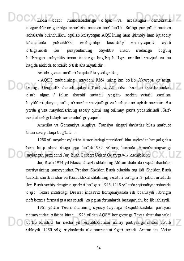 Erkin   bozor   munosabatlariga   o ` tgan   va   asoslangan   demokratik
o ` zgarishlarning   amlga   oshirilishi   muxum   omil   bo ` ldi .   So ` ngi   yuz   yillar   muxum
sohalarda   birinchilikni   egallab   kelayotgan   AQSHning   ham   ijtimoiy   ham   iqtisodiy
tabaqalarda   yuksaklikka   erishganligi   tassodifiy   emas . yuqorida   aytib
o ` tilganidek   , bo `   jarayonlarning   obyektiv   inson   irodasiga   bog ` liq
bo ` lmagan   , subyektiv - inson   irodasiga   bog ` liq   bo ` lgan   omillari   mavjud   va   bu
haqida   alohida   to ` xtalib   o ` tish   ahamiyatlidir  . 
Birichi gurux  omillari haqida fikr yuritganda ;
-   AQSH   xududining     maydoni   9364   ming   km   bo ` lib   , Yevropa   qit ’ asiga
tening   .   Geografik   sharoiti   qulay   /   Tinch   va   Atlantika   okeanlari   ikki   tomonlari
o ` rab   olgan   /   iqlim   sharoiti   mutadil   , yog ` in -   sochin   yetarli   , qazilma
boyliklari   , daryo   ,   ko ` l   ,   o ` rmonlar   mavjudligi   va   boshqalarni   aytish   mumkin   . Bu
yerda   g ` uza   maydonlarining   asosiy   qismi   sug ` orilmay   paxta   yetishtiriladi   . Sarf -
xarajat   ozligi   tufayli   samaradorligi   yuqori  . 
Amerika   va   Germaniya   Angliya   , Fransiya   singari   davlatlar   bilan   matbuot
bilan   uzviy   aloqa   bog ` ladi   .
1988  yil   noyabir   oylarida   Amerikadagi   prezidentlikka   saylovlar   har   galgidan
ham   ko ` p   shov  	
 shuga   ega   bo ` ldi .1989   yilning   boshida   Amerikaningyangi
saylangan   prezidenti   Jorj   Bush   Gerbert   Uoker   Oq   uyga /41/  kuchib   kirdi  .
Jorj   Bush  1924  yil   Massa   chusets   shtatining   Milton   shahrida   respublikachilar
partiyasining   nomoyondasi   Preskot   Sheldon   Bush   oilasida   tug ` ildi   Sheldon   Bush
bankda   shirik   raxbar   va   Konniktikut   shtatining   senatori   bo ` lgan  .2-  jahon   urushida
Jorj   Bush   xarbiy   dengiz   o ` quchisi   bo ` lgan  .1945-1948  yillarda   iqtisodiyat   sohasida
o ` qib   , Texas   shtatidagi  	
 Dresser   indastriz  	 kompaniyasida   ish   boshlaydi   . So ` ngra
neft   beznis   fermasiga   asos   soladi  . ko ` pgina   fermalarda   boshqaruchi   bo ` lib   ishlaydi .
1961   yildan   Texas   shtatining   siyosiy   hayotiga   Respublikachilar   partiyasi
nomoyondasi   sifatida   kiradi  .1996  yildan   AQSH   kongressiga   Texas   shtatidan   vakil
bo ` lib   kiradi . U   bir   necha   yil   respublikachilar   milliy   partiyasiga   raxbar   bo ` lib
ishlaydi   .1980   yilgi   saylovlarda   o ` z   nomzodini   ilgari   suradi   . Ammo   uni   Vetse
34 