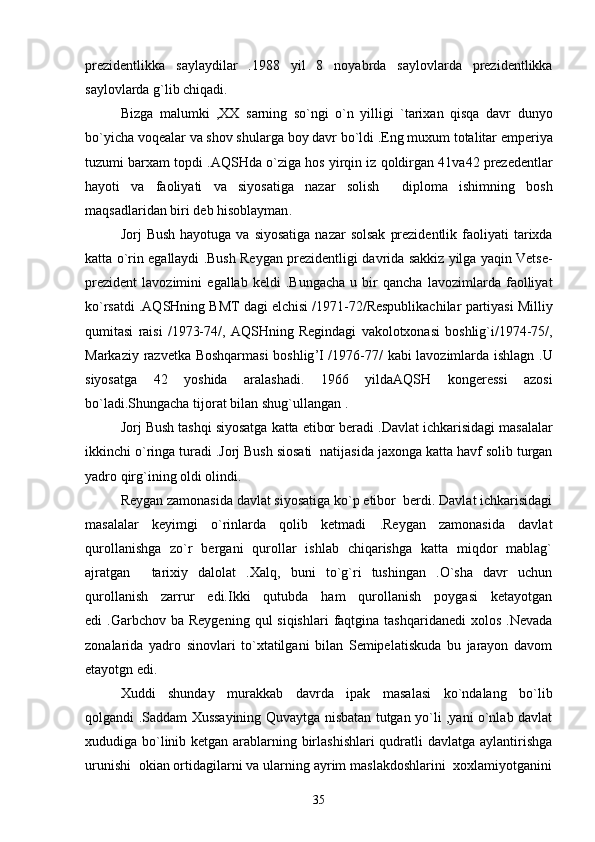 prezidentlikka   saylaydilar   .1988   yil   8   noyabrda   saylovlarda   prezidentlikka
saylovlarda   g ` lib   chiqadi . 
Bizga   malumki   , XX   sarning   so ` ngi   o ` n   yilligi   ` tarixan   qisqa   davr   dunyo
bo ` yicha   voqealar   va   shov   shularga   boy   davr   bo ` ldi  . Eng   muxum   totalitar   emperiya
tuzumi   barxam   topdi  . AQSHda   o ` ziga   hos   yirqin   iz   qoldirgan  41 va 42  prezedentlar
hayoti   va   faoliyati   va   siyosatiga   nazar   solish     diploma   ishimning   bosh
maqsadlaridan   biri   deb   hisoblayman .
Jorj   Bush   hayotuga   va   siyosatiga   nazar   solsak   prezidentlik   faoliyati   tarixda
katta   o ` rin   egallaydi  . Bush   Reygan   prezidentligi   davrida   sakkiz   yilga   yaqin   Vetse -
prezident   lavozimini   egallab   keldi   . Bungacha   u   bir   qancha   lavozimlarda   faolliyat
ko ` rsatdi  . AQSHning   BMT   dagi   elchisi  /1971-72/ Respublikachilar   partiyasi   Milliy
qumitasi   raisi   /1973-74/,   AQSHning   Regindagi   vakolotxonasi   boshlig ` i /1974-75/,
Markaziy   razvetka   Boshqarmasi   boshlig ’ I   /1976-77/   kabi   lavozimlarda   ishlagn   . U
siyosatga   42   yoshida   aralashadi .   1966   yildaAQSH   kongeressi   azosi
bo ` ladi . Shungacha   tijorat   bilan   shug ` ullangan  .  
Jorj   Bush   tashqi   siyosatga   katta   etibor   beradi  . Davlat   ichkarisidagi   masalalar
ikkinchi   o ` ringa   turadi  . Jorj   Bush   siosati    natijasida   jaxonga   katta   havf   solib   turgan
yadro   qirg ` ining   oldi   olindi .  
Reygan zamonasida davlat siyosatiga ko`p etibor  berdi. Davlat ichkarisidagi
masalalar   keyimgi   o`rinlarda   qolib   ketmadi   .Reygan   zamonasida   davlat
qurollanishga   zo`r   bergani   qurollar   ishlab   chiqarishga   katta   miqdor   mablag`
ajratgan   tarixiy   dalolat   .Xalq,   buni   to`g`ri   tushingan   .O`sha   davr   uchun	

qurollanish   zarrur   edi.Ikki   qutubda   ham   qurollanish   poygasi   ketayotgan
edi  .Garbchov  ba  Reygening  qul  siqishlari  faqtgina tashqaridanedi  xolos  .Nevada
zonalarida   yadro   sinovlari   to`xtatilgani   bilan   Semipelatiskuda   bu   jarayon   davom
etayotgn edi. 
Xuddi   shunday   murakkab   davrda   ipak   masalasi   ko`ndalang   bo`lib
qolgandi .Saddam Xussayining Quvaytga nisbatan tutgan yo`li ,yani o`nlab davlat
xududiga bo`linib ketgan arablarning birlashishlari  qudratli davlatga aylantirishga
urunishi  okian ortidagilarni va ularning ayrim maslakdoshlarini  xoxlamiyotganini
35 