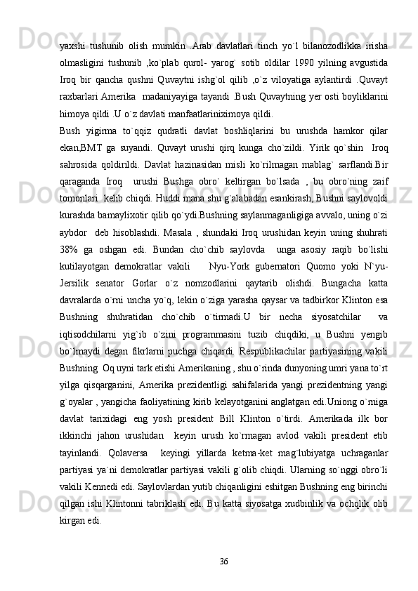 yaxshi   tushunib   olish   mumkin   .Arab   davlatlari   tinch   yo`l   bilanozodlikka   irisha
olmasligini   tushunib   ,ko`plab   qurol-   yarog`   sotib   oldilar   1990   yilning   avgustida
Iroq   bir   qancha   qushni   Quvaytni   ishg`ol   qilib   ,o`z   viloyatiga   aylantirdi   .Quvayt
raxbarlari Amerika   madaniyayiga tayandi .Bush Quvaytning yer osti boyliklarini
himoya qildi .U o`z davlati manfaatlariniximoya qildi. 
Bush   yigirma   to`qqiz   qudratli   davlat   boshliqlarini   bu   urushda   hamkor   qilar
ekan,BMT   ga   suyandi.   Quvayt   urushi   qirq   kunga   cho`zildi.   Yirik   qo`shin     Iroq
sahrosida   qoldirildi.   Davlat   hazinasidan   misli   ko`rilmagan   mablag`   sarflandi.Bir
qaraganda   Iroq     urushi   Bushga   obro`   keltirgan   bo`lsada   ,   bu   obro`ning   zaif
tomonlari  kelib chiqdi. Huddi mana shu g`alabadan esankirash, Bushni saylovoldi
kurashda bamaylixotir qilib qo`ydi.Bushning saylanmaganligiga avvalo, uning o`zi
aybdor     deb   hisoblashdi.   Masala   ,   shundaki   Iroq   urushidan   keyin   uning   shuhrati
38%   ga   oshgan   edi.   Bundan   cho`chib   saylovda     unga   asosiy   raqib   bo`lishi
kutilayotgan   demokratlar   vakili     Nyu-York   gubernatori   Quomo   yoki   N`yu-
Jersilik   senator   Gorlar   o`z   nomzodlarini   qaytarib   olishdi.   Bungacha   katta
davralarda o`rni uncha yo`q, lekin o`ziga yarasha qaysar va tadbirkor Klinton esa
Bushning   shuhratidan   cho`chib   o`tirmadi.U   bir   necha   siyosatchilar     va
iqtisodchilarni   yig`ib   o`zini   programmasini   tuzib   chiqdiki,   u   Bushni   yengib
bo`lmaydi   degan   fikrlarni   puchga   chiqardi.   Respublikachilar   partiyasining   vakili
Bushning  Oq uyni tark etishi Amerikaning , shu o`rinda dunyoning umri yana to`rt
yilga   qisqarganini,   Amerika   prezidentligi   sahifalarida   yangi   prezidentning   yangi
g`oyalar , yangicha faoliyatining kirib kelayotganini anglatgan edi.Uniong o`rniga
davlat   tarixidagi   eng   yosh   president   Bill   Klinton   o`tirdi.   Amerikada   ilk   bor
ikkinchi   jahon   urushidan     keyin   urush   ko`rmagan   avlod   vakili   president   etib
tayinlandi.   Qolaversa     keyingi   yillarda   ketma-ket   mag`lubiyatga   uchraganlar
partiyasi ya`ni demokratlar partiyasi vakili g`olib chiqdi. Ularning so`nggi obro`li
vakili Kennedi edi. Saylovlardan yutib chiqanligini eshitgan Bushning eng birinchi
qilgan   ishi   Klintonni   tabriklash   edi.   Bu   katta   siyosatga   xudbinlik   va   ochqlik   olib
kirgan edi.
36 