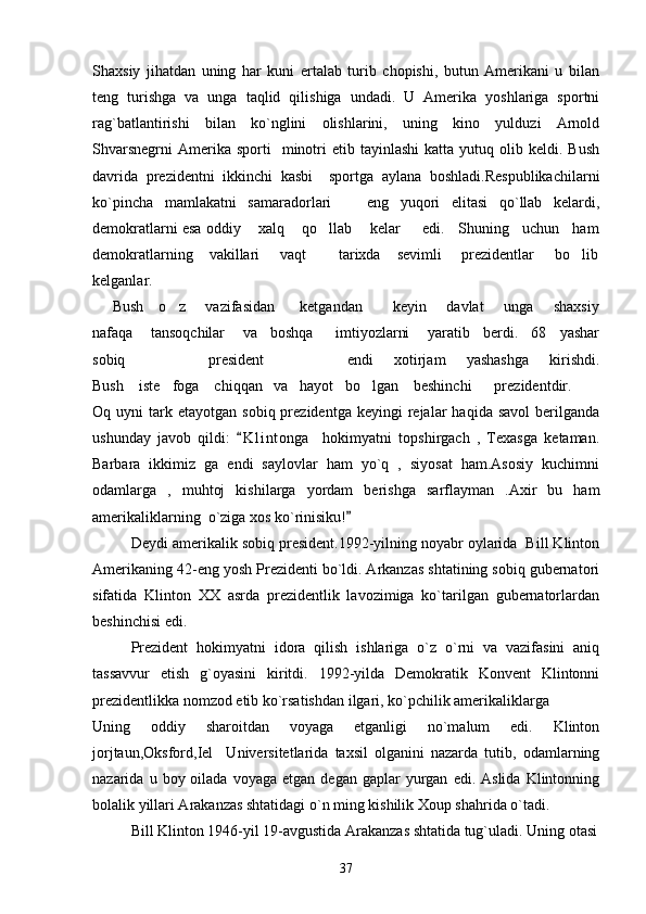 Shaxsiy   jihatdan   uning   har   kuni   ertalab   turib   chopishi,   butun   Amerikani   u   bilan
teng   turishga   va   unga   taqlid   qilishiga   undadi.   U   Amerika   yoshlariga   sportni
rag`batlantirishi   bilan   ko`nglini   olishlarini,   uning   kino   yulduzi   Arnold
Shvarsnegrni   Amerika  sporti    minotri   etib  tayinlashi  katta  yutuq  olib  keldi.  Bush
davrida   prezidentni   ikkinchi   kasbi     sportga   aylana   boshladi.Respublikachilarni
ko`pincha   mamlakatni   samaradorlari     eng   yuqori   elitasi   qo`llab   kelardi,
demokratlarni esa oddiy    xalq    qo llab    kelar     edi.   Shuning   uchun   ham	

demokratlarning    vakillari     vaqt        tarixda    sevimli     prezidentlar     bo lib	

kelganlar.                                                                         
       Bush     o z       vazifasidan         ketgandan           keyin       davlat       unga       shaxsiy	

nafaqa    tansoqchilar    va   boshqa     imtiyozlarni    yaratib   berdi.   68   yashar
sobiq         president         endi   xotirjam   yashashga   kirishdi.
Bush    iste foga    chiqqan   va   hayot   bo lgan    beshinchi      prezidentdir.
 
Oq  uyni   tark  etayotgan   sobiq  prezidentga  keyingi  rejalar   haqida  savol   berilganda
ushunday   javob   qildi:   K l i ntonga     hokimyatni   topshirgach   ,   Texasga   ketaman.	

Barbara   ikkimiz   ga   endi   saylovlar   ham   yo`q   ,   siyosat   ham.Asosiy   kuchimni
odamlarga   ,   muhtoj   kishilarga   yordam   berishga   sarflayman   .Axir   bu   ham
amerikaliklarning  o`ziga xos ko`rinisiku!     	

Deydi amerikalik sobiq president.1992-yilning noyabr oylarida  Bill Klinton
Amerikaning 42-eng yosh Prezidenti bo`ldi. Arkanzas shtatining sobiq gubernatori
sifatida   Klinton   XX   asrda   prezidentlik   lavozimiga   ko`tarilgan   gubernatorlardan
beshinchisi edi.
Prezident   hokimyatni   idora   qilish   ishlariga   o`z   o`rni   va   vazifasini   aniq
tassavvur   etish   g`oyasini   kiritdi.   1992-yilda   Demokratik   Konvent   Klintonni
prezidentlikka nomzod etib ko`rsatishdan ilgari, ko`pchilik amerikaliklarga 
Uning   oddiy   sharoitdan   voyaga   etganligi   no`malum   edi.   Klinton
jorjtaun,Oksford,Iel     Universitetlarida   taxsil   olganini   nazarda   tutib,   odamlarning
nazarida  u  boy  oilada  voyaga  etgan   degan  gaplar   yurgan   edi.  Aslida  Klintonning
bolalik yillari Arakanzas shtatidagi o`n ming kishilik Xoup shahrida o`tadi.
Bill Klinton 1946-yil 19-avgustida Arakanzas shtatida tug`uladi.  Uning otasi
37 