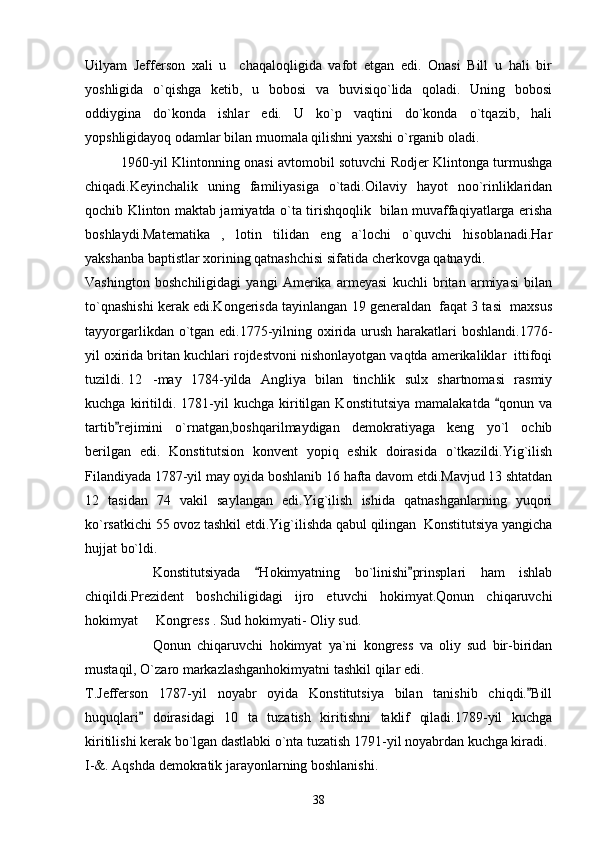 Uilyam   Jefferson   xali   u     chaqaloqligida   vafot   etgan   edi.   Onasi   Bill   u   hali   bir
yoshligida   o`qishga   ketib,   u   bobosi   va   buvisiqo`lida   qoladi.   Uning   bobosi
oddiygina   do`konda   ishlar   edi.   U   ko`p   vaqtini   do`konda   o`tqazib,   hali
yopshligidayoq odamlar bilan muomala qilishni yaxshi o`rganib oladi.
1960-yil Klintonning onasi avtomobil sotuvchi Rodjer Klintonga turmushga
chiqadi.Keyinchalik   uning   familiyasiga   o`tadi.Oilaviy   hayot   noo`rinliklaridan
qochib Klinton maktab jamiyatda o`ta tirishqoqlik   bilan muvaffaqiyatlarga erisha
boshlaydi.Matematika   ,   lotin   tilidan   eng   a`lochi   o`quvchi   hisoblanadi.Har
yakshanba baptistlar xorining qatnashchisi sifatida cherkovga qatnaydi.
Vashington   boshchiligidagi   yangi   Amerika   armeyasi   kuchli   britan   armiyasi   bilan
to`qnashishi kerak edi.Kongerisda tayinlangan 19 generaldan  faqat 3 tasi  maxsus
tayyorgarlikdan o`tgan edi.1775-yilning oxirida urush harakatlari  boshlandi.1776-
yil oxirida britan kuchlari rojdestvoni nishonlayotgan vaqtda amerikaliklar  ittifoqi
tuzildi. 12 -may   1784-yilda   Angliya   bilan   tinchlik   sulx   shartnomasi   rasmiy
kuchga   kiritildi.   1781-yil   kuchga   kiritilgan   Konstitutsiya   mamalakatda   qonun   va
tartib rejimini   o`rnatgan,boshqarilmaydigan   demokratiyaga   keng   yo`l   ochib	

berilgan   edi.   Konstitutsion   konvent   yopiq   eshik   doirasida   o`tkazildi.Yig`ilish
Filandiyada 1787-yil may oyida boshlanib 16 hafta davom etdi.Mavjud 13 shtatdan
12   tasidan   74   vakil   saylangan   edi.Yig`ilish   ishida   qatnashganlarning   yuqori
ko`rsatkichi 55 ovoz tashkil etdi.Yig`ilishda qabul qilingan  Konstitutsiya yangicha
hujjat bo`ldi.
Konstitutsiyada   Hokimyatning   bo`linishi prinsplari   ham   ishlab	
 
chiqildi.Prezident   boshchiligidagi   ijro   etuvchi   hokimyat.Qonun   chiqaruvchi
hokimyat   Kongress . Sud hokimyati- Oliy sud.	

Qonun   chiqaruvchi   hokimyat   ya`ni   kongress   va   oliy   sud   bir-biridan
mustaqil, O`zaro markazlashganhokimyatni tashkil qilar edi.
T.Jefferson   1787-yil   noyabr   oyida   Konstitutsiya   bilan   tanishib   chiqdi. Bill	

huquqlari   doirasidagi   10   ta   tuzatish   kiritishni   taklif   qiladi.1789-yil   kuchga	

kiritilishi kerak bo`lgan dastlabki o`nta tuzatish 1791-yil noyabrdan kuchga kiradi.
I-&. Aqshda demokratik jarayonlarning boshlanishi.
38 