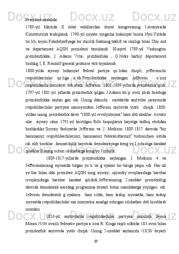 Prezident misolida.
1789-yil   Martida   II   shtat   vakillaridan   iborat   kongressning   I-sessiyasida
Konstitutsiya tasdiqlandi. 1790-yil noyabr oyigacha hokimyat binosi Nyu-Yorkda
bo`lib, keyin Feladelyafiyaga ko`chirildi.Seatning taklifi va roziligi bilan Oliy sud
va   departament   AQSH   prezidenti   tayinlandi.   30-aprel   1789-yil   Vashington
prezidentlikka,   J.   Adams   Vitsi-   prezdentlika   ,   G.Noks   harbiy   deportament
boshlig`I, E. Rendolf general prokuror etib tayinlandi.
1800-yilda   siyosiy   hokimyat   federal   partiya   qo`lidan   chiqib,   jeffersonchi
respublikachilar   qo`liga   o`tdi.Prezidentlikka   saylangan   Jefferson     o`zini
respublikachi-demokrat deb atadi. Jefferson   1801-1809-yillarda prezdentlik qildi.
1797-yil   1801-yil   yillarda   prezidentlik   qilgan   J.Adams   ko`p   ovoz   plish   hisobiga
prezidentlikka   saylan   gan   edi.   Uning   ikkinchi     muddatda   saylovlar   jarayonida
respublikachilar   partiyasi   namoyondasi   Jefferson   saylovda   yutib     chiqdi.   1800-
yildan uning  prezidentlik davri  1800-yil revolyutsiyasi  ham deb atadilar. Avvalo 
ular     siyosiy   ishni   1791-yil   kiritilgan   Billi   huquqlarini   hayotga   tadbiq   etishdan
boshladilar.Siyosiy   faoliyatda   Jefferson   va   J.   Medison   1809-1817   davrida   biz	

hammamiz   respublikachilarmiz,   hammamiz   federalistlarmiz   tushunchasi   ostida	

ish olib bordilar. Jamoatchilik hayotida demokratiyaga keng yo`l ochishga harakat
qiladilar.Buning uchun islohatlarga keng yo`l ochildi.
1809-1817-yillarda   prezdentlikka   saylangan   J.   Medison   4   va
Jeffersonlarning   siyosatda   tutgan   yo`li   va   g`oyalari   bir-biriga   yaqin   edi.   Har-xil
yo`llar   bilan   ikki   prezident   AQSH   ning   siyosiy,   iqtisodiy   rivojlanishiga   barobar
rivojlanishiga   barobar   harakat   qilishdi.Jeffersonning   2-muddat   prezidentligi
davrida demokratik asosdagi programma deyarli butun mamlakatga yoyilgan   edi.
Jeferson   demokratik   g`oyalarni     ham   ichki,   ham   tashqi   siyosatda,   ham   tashqi
siyosatda respublikachilar ma`muriyatini amalga oshirgan islohatlari deb hisoblash
mumkin.
1816-yil   saylovlarda   respublikachilar   partiyasi   nomzodi   Jeyms
Monro /5/34 ovozli federativ partiya a`zosi R. Kinga raqib sifatida 183 ovoz bilan
prezidentlik   saylovida   yutib   chiqdi.   Uning   2-muddat   saylanishi   /1820/   deyarli
39 