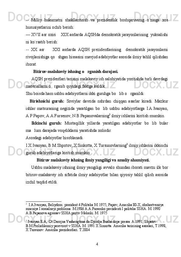 --   Milliy   hukumatni   shakllantirish   va   prezidentlik   boshqaruvinig   o`ziuga   xos
hususiyatlarini ochib berish:
— XVII asr oxiri  XIX asrlarda AQSHda demokratik jarayonlarining   yuksalishi
ni ko`rsatib berish:
--   XX   asr     XXI   asrlarda   AQSH   prezidentlarining     demokratik   jarayonlarni	

rivojlanishiga qo shgan hissasini mavjud adabiyotlar asosida ilmiy tahlil qilishdan	

iborat.
        Bitiruv-malakaviy ishning o rganish darajasi.	

      AQSH prezidentlari tarixini malakaviy ish salohiyatida yoritishda turli davrdagi
materiallarni o rganib quyidagi faktga keldik. 	

Shu boisda ham ushbu adabiyotlarni ikki guruhga bo lib o rganildi: 	
 
    Birishnichi   guruh:   Soviylar   davrida   nshrdan   chiqqan   asarlar   kiradi.   Mazkur
ishlar   matsuraning   negizida   yaratilgan   bo lib   ushbu   adabiyotlarga   I.A.Ivanyan,	

A.P.Papov, A.A.Fursenov, N.B.Papanovalarning 2
 ilmiy ishlarini kiritish mumkin.
    Ikkinchi   guruh:   Mustaqillik   yillarda   yaratilgan   adabiyotlar   bo lib   bular	

ma lum darajada voqeliklarni yaratishda xolisdir.	

Asosdagi adabiyotlar hisoblanadi.
I.X.Ivanyan, B.M.Shpotov, X.Sinkotta, X.Tursunovlarning 3
 ilmiy ishlarini ikkinchi
guruh adabiyotlariga kiritish mumkin
Bitiruv malakaviy ishning ilmiy yangiligi va amaliy ahamiyati.
       Ushbu malakaviy ishning ilmiy yangiligi avvalo shundan iborati mavzu ilk bor
bitiruv-malakaviy   ish   sifatida   ilmiy   adabiyotlar   bilan   qiyosiy   tahlil   qilish   asosida
izchil taqdid etildi.
2
   I.A.Ivanyan, Beliydom: president 4 Politeka M. 1975, Papov, Amerika 80-X, obshestvenoye 
mneniye I sosialneyi problema. M.1986 A.A.Fursenko prezidenti I politeka SSHA. M. 1990 
A.B.Papanova agressev SSHA protiv Meksiki. M. 1975
3
 Ivanyan.E.A,  Ot Darojna Vashengtona do Djordja Busha dope pressa. A.1991, Shpatov 
B.M.Prolishlenniy perevorot v SSHA. M. 1991 X.Sinnotta. Amerika tarixining asoslari, T.1998, 
X.Tursunov. Amerika prezidentlari.  T.2004
4 