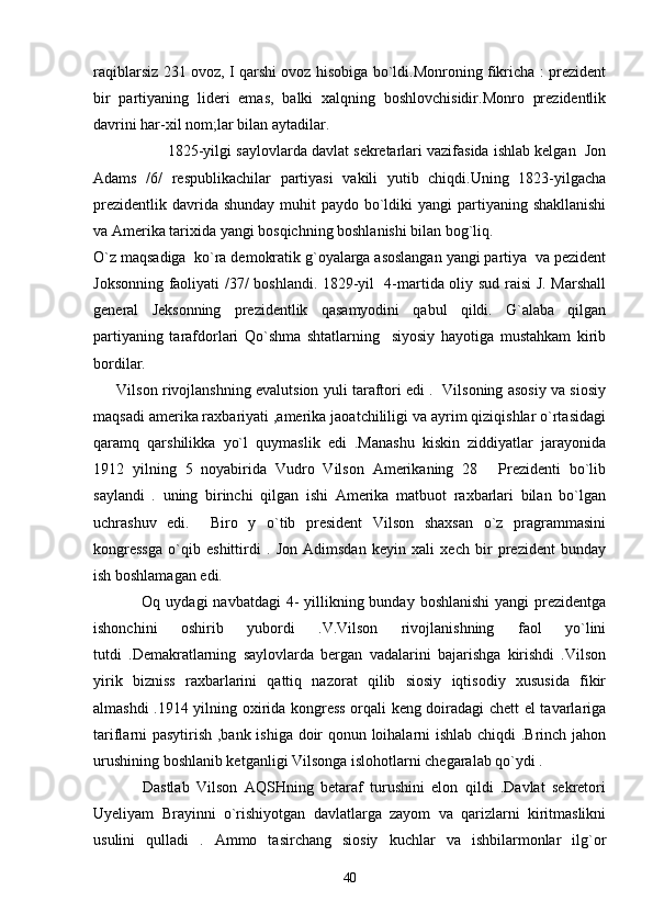raqiblarsiz 231 ovoz, I qarshi ovoz hisobiga bo`ldi.Monroning fikricha : prezident
bir   partiyaning   lideri   emas,   balki   xalqning   boshlovchisidir.Monro   prezidentlik
davrini har-xil nom;lar bilan aytadilar.
1825-yilgi saylovlarda davlat sekretarlari vazifasida ishlab kelgan  Jon
Adams   /6/   respublikachilar   partiyasi   vakili   yutib   chiqdi.Uning   1823-yilgacha
prezidentlik  davrida shunday  muhit  paydo bo`ldiki  yangi  partiyaning shakllanishi
va Amerika tarixida yangi bosqichning boshlanishi bilan bog`liq.
O`z maqsadiga  ko`ra demokratik g`oyalarga asoslangan yangi partiya  va pezident
Joksonning faoliyati /37/ boshlandi. 1829-yil   4-martida oliy sud raisi J. Marshall
general   Jeksonning   prezidentlik   qasamyodini   qabul   qildi.   G`alaba   qilgan
partiyaning   tarafdorlari   Qo`shma   shtatlarning     siyosiy   hayotiga   mustahkam   kirib
bordilar.
       Vilson rivojlanshning evalutsion yuli taraftori edi .   Vilsoning asosiy va siosiy
maqsadi amerika raxbariyati ,amerika jaoatchililigi va ayrim qiziqishlar o`rtasidagi
qaramq   qarshilikka   yo`l   quymaslik   edi   .Manashu   kiskin   ziddiyatlar   jarayonida
1912   yilning   5   noyabirida   Vudro   Vilson   Amerikaning   28   Prezidenti   bo`lib
saylandi   .   uning   birinchi   qilgan   ishi   Amerika   matbuot   raxbarlari   bilan   bo`lgan
uchrashuv   edi.     Biro   y   o`tib   president   Vilson   shaxsan   o`z   pragrammasini
kongressga   o`qib   eshittirdi   .   Jon   Adimsdan   keyin   xali   xech   bir   prezident   bunday
ish boshlamagan edi.
                  Oq uydagi  navbatdagi  4-  yillikning bunday  boshlanishi  yangi  prezidentga
ishonchini   oshirib   yubordi   .V.Vilson   rivojlanishning   faol   yo`lini
tutdi   .Demakratlarning   saylovlarda   bergan   vadalarini   bajarishga   kirishdi   .Vilson
yirik   bizniss   raxbarlarini   qattiq   nazorat   qilib   siosiy   iqtisodiy   xususida   fikir
almashdi .1914 yilning oxirida kongress orqali keng doiradagi chett el tavarlariga
tariflarni pasytirish ,bank ishiga doir qonun loihalarni ishlab chiqdi .Brinch jahon
urushining boshlanib ketganligi Vilsonga islohotlarni chegaralab qo`ydi .  
              Dastlab   Vilson   AQSHning   betaraf   turushini   elon   qildi   .Davlat   sekretori
Uyeliyam   Brayinni   o`rishiyotgan   davlatlarga   zayom   va   qarizlarni   kiritmaslikni
usulini   qulladi   .   Ammo   tasirchang   siosiy   kuchlar   va   ishbilarmonlar   ilg`or
40 