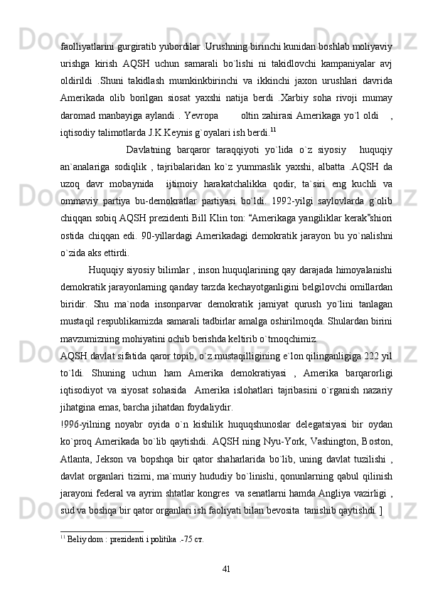 faolliyatlarini gurgiratib yubordilar .Urushning birinchi kunidan boshlab moliyaviy
urishga   kirish   AQSH   uchun   samarali   bo`lishi   ni   takidlovchi   kampaniyalar   avj
oldirildi   .Shuni   takidlash   mumkinkbirinchi   va   ikkinchi   jaxon   urushlari   davrida
Amerikada   olib   borilgan   siosat   yaxshi   natija   berdi   .Xarbiy   soha   rivoji   mumay
daromad manbayiga aylandi . Yevropa   oltin zahirasi Amerikaga yo`l oldi  , 
iqtisodiy talimotlarda J.K.Keynis g`oyalari ish berdi. 11
    
              Davlatning   barqaror   taraqqiyoti   yo`lida   o`z   siyosiy   huquqiy	

an`analariga   sodiqlik   ,   tajribalaridan   ko`z   yummaslik   yaxshi,   albatta   .AQSH   da
uzoq   davr   mobaynida     ijtimoiy   harakatchalikka   qodir,   ta`siri   eng   kuchli   va
ommaviy   partiya   bu-demokratlar   partiyasi   bo`ldi.   1992-yilgi   saylovlarda   g`olib
chiqqan sobiq AQSH prezidenti Bill Klin ton:  Amerikaga yangiliklar kerak shiori	
 
ostida   chiqqan   edi.   90-yillardagi   Amerikadagi   demokratik   jarayon   bu   yo`nalishni
o`zida aks ettirdi. 
                 Huquqiy siyosiy bilimlar , inson huquqlarining qay darajada himoyalanishi
demokratik jarayonlarning qanday tarzda kechayotganligini belgilovchi omillardan
biridir.   Shu   ma`noda   insonparvar   demokratik   jamiyat   qurush   yo`lini   tanlagan
mustaqil respublikamizda samarali tadbirlar amalga oshirilmoqda. Shulardan birini
mavzumizning mohiyatini ochib berishda keltirib o`tmoqchimiz.
AQSH davlat sifatida qaror topib, o`z mustaqilligining e`lon qilinganligiga 222 yil
to`ldi.   Shuning   uchun   ham   Amerika   demokratiyasi   ,   Amerika   barqarorligi
iqtisodiyot   va   siyosat   sohasida     Amerika   islohatlari   tajribasini   o`rganish   nazariy
jihatgina emas, barcha jihatdan foydaliydir.
!996-yilning   noyabr   oyida   o`n   kishilik   huquqshunoslar   delegatsiyasi   bir   oydan
ko`proq Amerikada bo`lib qaytishdi. AQSH ning Nyu-York, Vashington, Boston,
Atlanta,   Jekson   va   bopshqa   bir   qator   shaharlarida   bo`lib,   uning   davlat   tuzilishi   ,
davlat   organlari   tizimi,   ma`muriy  hududiy   bo`linishi,   qonunlarning   qabul   qilinish
jarayoni federal va ayrim shtatlar kongres   va senatlarni hamda Angliya vazirligi ,
sud va boshqa bir qator organlari ish faoliyati bilan bevosita  tanishib qaytishdi. ]
11
 Beliy dom : prezidenti i politika .-75  ст .
41 