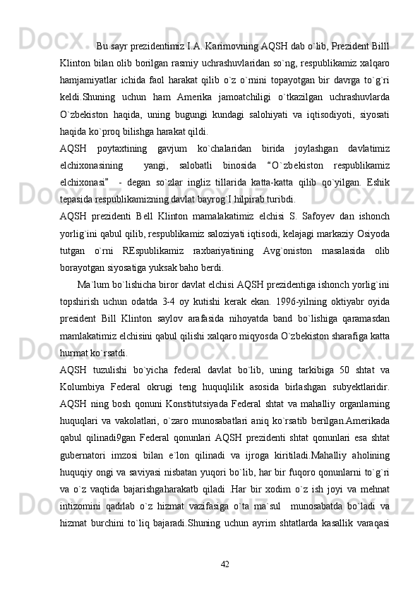              Bu sayr prezidentimiz I.A. Karimovning AQSH dab o`lib, Prezident Billl
Klinton bilan olib borilgan rasmiy uchrashuvlaridan so`ng, respublikamiz xalqaro
hamjamiyatlar   ichida   faol   harakat   qilib   o`z   o`rnini   topayotgan   bir   davrga   to`g`ri
keldi.Shuning   uchun   ham   Amerika   jamoatchiligi   o`tkazilgan   uchrashuvlarda
O`zbekiston   haqida,   uning   bugungi   kundagi   salohiyati   va   iqtisodiyoti,   siyosati
haqida ko`proq bilishga harakat qildi.
AQSH   poytaxtining   gavjum   ko`chalaridan   birida   joylashgan   davlatimiz
elchixonasining     yangi,   salobatli   binosida   O ` zbekiston   respublikamiz
elchixonasi     -   degan   so`zlar   ingliz   tillarida   katta-katta   qilib   qo`yilgan.   Eshik	

tepasida respublikamizning davlat bayrog`I hilpirab turibdi. 
AQSH   prezidenti   Bell   Klinton   mamalakatimiz   elchisi   S.   Safoyev   dan   ishonch
yorlig`ini qabul qilib, respublikamiz saloziyati iqtisodi, kelajagi markaziy Osiyoda
tutgan   o`rni   REspublikamiz   raxbariyatining   Avg`oniston   masalasida   olib
borayotgan siyosatiga yuksak baho berdi.
       Ma`lum bo`lishicha biror davlat elchisi AQSH prezidentiga ishonch yorlig`ini
topshirish   uchun   odatda   3-4   oy   kutishi   kerak   ekan.   1996-yilning   oktiyabr   oyida
president   Bill   Klinton   saylov   arafasida   nihoyatda   band   bo`lishiga   qaramasdan
mamlakatimiz elchisini qabul qilishi xalqaro miqyosda O`zbekiston sharafiga katta
hurmat ko`rsatdi.
AQSH   tuzulishi   bo`yicha   federal   davlat   bo`lib,   uning   tarkibiga   50   shtat   va
Kolumbiya   Federal   okrugi   teng   huquqlilik   asosida   birlashgan   subyektlaridir.
AQSH   ning   bosh   qonuni   Konstitutsiyada   Federal   shtat   va   mahalliy   organlarning
huquqlari   va   vakolatlari,   o`zaro   munosabatlari   aniq   ko`rsatib   berilgan.Amerikada
qabul   qilinadi9gan   Federal   qonunlari   AQSH   prezidenti   shtat   qonunlari   esa   shtat
gubernatori   imzosi   bilan   e`lon   qilinadi   va   ijroga   kiritiladi.Mahalliy   aholining
huquqiy ongi va saviyasi  nisbatan yuqori bo`lib, har bir fuqoro qonunlarni to`g`ri
va   o`z   vaqtida   bajarishgaharakatb   qiladi   .Har   bir   xodim   o`z   ish   joyi   va   mehnat
intizomini   qadrlab   o`z   hizmat   vazifasiga   o`ta   ma`sul     munosabatda   bo`ladi   va
hizmat   burchini   to`liq   bajaradi.Shuning   uchun   ayrim   shtatlarda   kasallik   varaqasi
42 