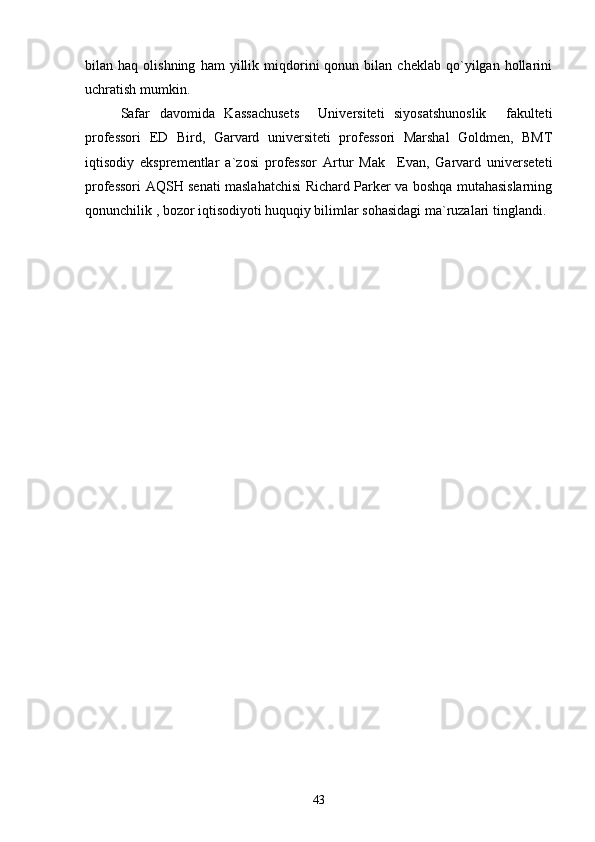 bilan  haq   olishning   ham   yillik  miqdorini   qonun   bilan  cheklab   qo`yilgan  hollarini
uchratish mumkin.
Safar   davomida   Kassachusets     Universiteti   siyosatshunoslik     fakulteti
professori   ED   Bird,   Garvard   universiteti   professori   Marshal   Goldmen,   BMT
iqtisodiy   eksprementlar   a`zosi   professor   Artur   Mak     Evan,   Garvard   universeteti
professori AQSH senati maslahatchisi Richard Parker va boshqa mutahasislarning
qonunchilik , bozor iqtisodiyoti huquqiy bilimlar sohasidagi ma`ruzalari tinglandi.
43 