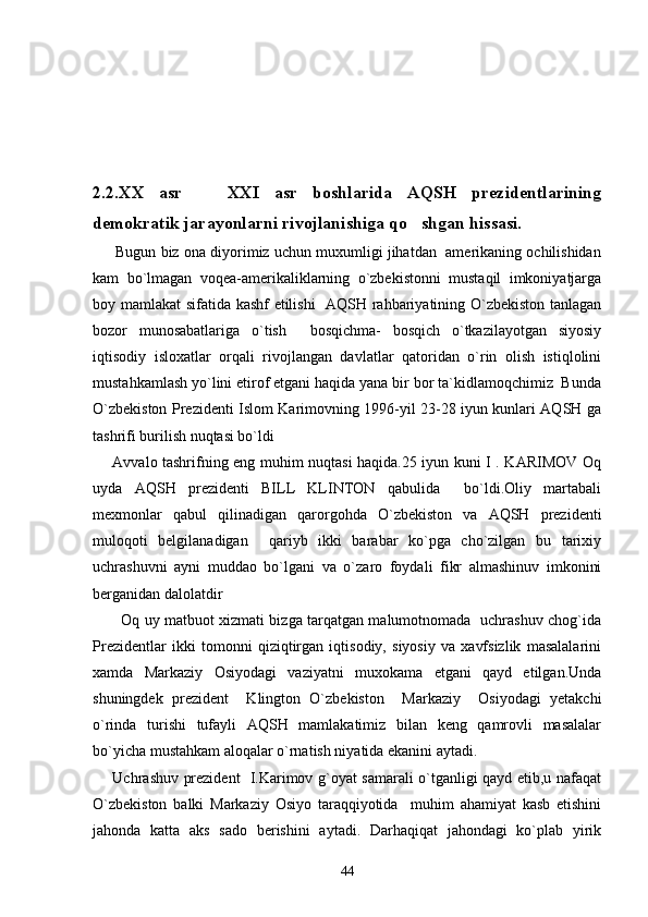 2.2.XX   asr     XXI   asr   boshlarida   AQSH   prezidentlarining
demokratik jarayonlarni rivojlanishiga qo shgan hissasi.	

      Bugun biz ona diyorimiz uchun muxumligi jihatdan  amerikaning ochilishidan
kam   bo`lmagan   voqea-amerikaliklarning   o`zbekistonni   mustaqil   imkoniyatjarga
boy mamlakat sifatida kashf etilishi    AQSH rahbariyatining O`zbekiston tanlagan
bozor   munosabatlariga   o`tish     bosqichma-   bosqich   o`tkazilayotgan   siyosiy
iqtisodiy   isloxatlar   orqali   rivojlangan   davlatlar   qatoridan   o`rin   olish   istiqlolini
mustahkamlash yo`lini etirof etgani haqida yana bir bor ta`kidlamoqchimiz  Bunda
O`zbekiston Prezidenti Islom Karimovning 1996-yil 23-28 iyun kunlari AQSH ga
tashrifi burilish nuqtasi bo`ldi 
       Avvalo tashrifning eng muhim nuqtasi haqida.25 iyun kuni I . KARIMOV Oq
uyda   AQSH   prezidenti   BILL   KLINTON   qabulida     bo`ldi.Oliy   martabali
mexmonlar   qabul   qilinadigan   qarorgohda   O`zbekiston   va   AQSH   prezidenti
muloqoti   belgilanadigan     qariyb   ikki   barabar   ko`pga   cho`zilgan   bu   tarixiy
uchrashuvni   ayni   muddao   bo`lgani   va   o`zaro   foydali   fikr   almashinuv   imkonini
berganidan dalolatdir
           Oq uy matbuot xizmati bizga tarqatgan malumotnomada   uchrashuv chog`ida
Prezidentlar   ikki   tomonni   qiziqtirgan   iqtisodiy,   siyosiy   va   xavfsizlik   masalalarini
xamda   Markaziy   Osiyodagi   vaziyatni   muxokama   etgani   qayd   etilgan.Unda
shuningdek   prezident     Klington   O`zbekiston     Markaziy     Osiyodagi   yetakchi
o`rinda   turishi   tufayli   AQSH   mamlakatimiz   bilan   keng   qamrovli   masalalar
bo`yicha mustahkam aloqalar o`rnatish niyatida ekanini aytadi.
       Uchrashuv prezident   I.Karimov g`oyat samarali o`tganligi qayd etib,u nafaqat
O`zbekiston   balki   Markaziy   Osiyo   taraqqiyotida     muhim   ahamiyat   kasb   etishini
jahonda   katta   aks   sado   berishini   aytadi.   Darhaqiqat   jahondagi   ko`plab   yirik
44 
