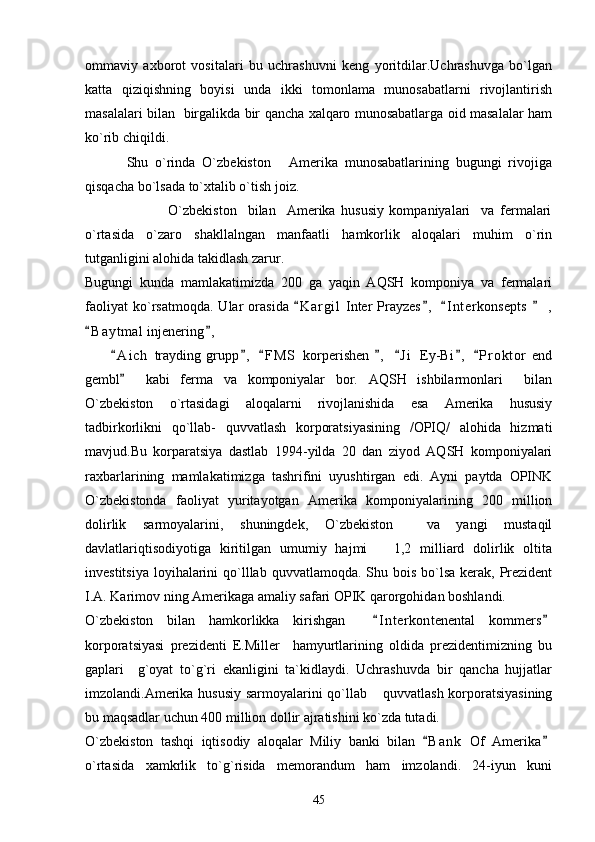 ommaviy   axborot   vositalari   bu   uchrashuvni   keng   yoritdilar.Uchrashuvga   bo`lgan
katta   qiziqishning   boyisi   unda   ikki   tomonlama   munosabatlarni   rivojlantirish
masalalari bilan   birgalikda bir qancha xalqaro munosabatlarga oid masalalar ham
ko`rib chiqildi.
            Shu   o`rinda   O`zbekiston   Amerika   munosabatlarining   bugungi   rivojiga
qisqacha bo`lsada to`xtalib o`tish joiz.
                              O`zbekiston     bilan     Amerika   hususiy   kompaniyalari     va   fermalari
o`rtasida   o`zaro   shakllalngan   manfaatli   hamkorlik   aloqalari   muhim   o`rin
tutganligini alohida takidlash zarur.
Bugungi   kunda   mamlakatimizda   200   ga   yaqin   AQSH   komponiya   va   fermalari
faoliyat   ko`rsatmoqda.   Ular   orasida   K a r gil   Inter   Prayzes ,   I n t erkonsepts     ,	
   
B a y tmal  injenering ,	
 
          A i ch   trayding   grupp ,   F M S   korperishen   ,   J i   Ey-Bi ,   P r oktor   end	
      
gembl     kabi   ferma   va   komponiyalar   bor.   AQSH   ishbilarmonlari     bilan

O`zbekiston   o`rtasidagi   aloqalarni   rivojlanishida   esa   Amerika   hususiy
tadbirkorlikni   qo`llab-   quvvatlash   korporatsiyasining   /OPIQ/   alohida   hizmati
mavjud.Bu   korparatsiya   dastlab   1994-yilda   20   dan   ziyod   AQSH   komponiyalari
raxbarlarining   mamlakatimizga   tashrifini   uyushtirgan   edi.   Ayni   paytda   OPINK
O`zbekistonda   faoliyat   yuritayotgan   Amerika   komponiyalarining   200   million
dolirlik   sarmoyalarini,   shuningdek,   O`zbekiston     va   yangi   mustaqil
davlatlariqtisodiyotiga   kiritilgan   umumiy   hajmi       1,2   milliard   dolirlik   oltita
investitsiya  loyihalarini  qo`lllab quvvatlamoqda. Shu bois bo`lsa kerak, Prezident
I.A. Karimov ning Amerikaga amaliy safari OPIK qarorgohidan boshlandi.
O`zbekiston   bilan   hamkorlikka   kirishgan     I n t erkontenental   kommers	
 
korporatsiyasi   prezidenti   E.Miller     hamyurtlarining   oldida   prezidentimizning   bu
gaplari     g`oyat   to`g`ri   ekanligini   ta`kidlaydi.   Uchrashuvda   bir   qancha   hujjatlar
imzolandi.Amerika hususiy sarmoyalarini qo`llab  quvvatlash korporatsiyasining

bu maqsadlar uchun 400 million dollir ajratishini ko`zda tutadi.
O`zbekiston   tashqi   iqtisodiy   aloqalar   Miliy   banki   bilan   B a nk   Of   Amerika	
 
o`rtasida   xamkrlik   to`g`risida   memorandum   ham   imzolandi.   24-iyun   kuni
45 