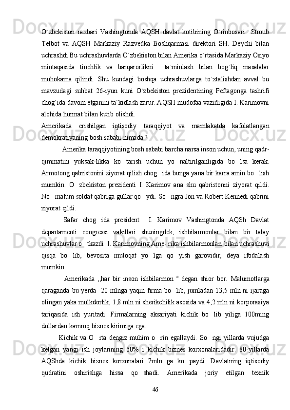 O`zbekiston   raxbari   Vashingtonda   AQSH   davlat   kotibining   O`rinbosari     Stroub
Telbot   va   AQSH   Markaziy   Razvedka   Boshqarmasi   direktori   SH.   Deychi   bilan
uchrashdi.Bu uchrashuvlarda O`zbekiston bilan Amerika o`rtasida Markaziy Osiyo
mintaqasida   tinchlik   va   barqarorlikni     ta`minlash   bilan   bog`liq   masalalar
muhokama   qilindi.   Shu   kundagi   boshqa   uchrashuvlarga   to`xtalishdan   avval   bu
mavzudagi   suhbat   26-iyun   kuni   O`zbekiston   prezidentining   Peftagonga   tashrifi
chog`ida davom etganini ta`kidlash zarur. AQSH mudofaa vazirligida I. Karimovni
alohida hurmat bilan kutib olishdi.
Amerikada   erishilgan   iqtisodiy   taraqqiyot   va   mamlakatda   kafolatlangan
demokratiyaning bosh sababi nimada ? 
     Amerika taraqqiyotining bosh sababi barcha narsa inson uchun, uning qadr-
qimmatini   yuksak-likka   ko tarish   uchun   yo naltirilganligida   bo lsa   kerak.  
Armotong qabristonini ziyorat qilish chog ida bunga yana bir karra amin bo lish	
 
mumkin.   O zbekiston   prezidenti   I.   Karimov   ana   shu   qabristonni   ziyorat   qildi.	

No malum soldat qabriga gullar qo ydi. So ngra Jon va Robert Kennedi qabrini	
  
ziyorat qildi.
  Safar   chog ida   president     I.   Karimov   Vashingtonda   AQSh   Davlat	

departamenti   congressi   vakillari   shuningdek,   ishbilarmonlar   bilan   bir   talay
uchrashuvlar o tkazdi  I. Karimovning Ame- rika ishbilarmonlari bilan uchrashuvi	

qisqa   bo lib,   bevosita   muloqat   yo lga   qo yish   garovidir,   deya   ifodalash	
  
mumkin.
       Amerikada   ,,har   bir   inson   ishbilarmon     degan   shior   bor.  	
 Malumotlarga
qaraganda bu yerda   20 mlnga yaqin firma bo lib, jumladan 13,5 mln ni  ijaraga	

olingan yaka mulkdorlik, 1,8 mln ni sherikchilik asosida va 4,2 mln ni korporasiya
tariqasida   ish   yuritadi.   Firmalarning   aksariyati   kichik   bo lib   yiliga   100ming	

dollardan kamroq biznes kirimiga ega.
  Kichik   va   O rta   dengiz   muhim   o rin   egallaydi.   So ngi   yillarda   vujudga	
  
kelgan   yangi   ish   joylarining   60%   i   kichik   biznes   korxonalaridadir.   80-yillarda
AQShda   kichik   biznes   korxonalari   7mln   ga   ko paydi.   Davlatning   iqtisodiy	

qudratini   oshirishga   hissa   qo shadi.   Amerikada   joriy   etilgan   texnik	

46 