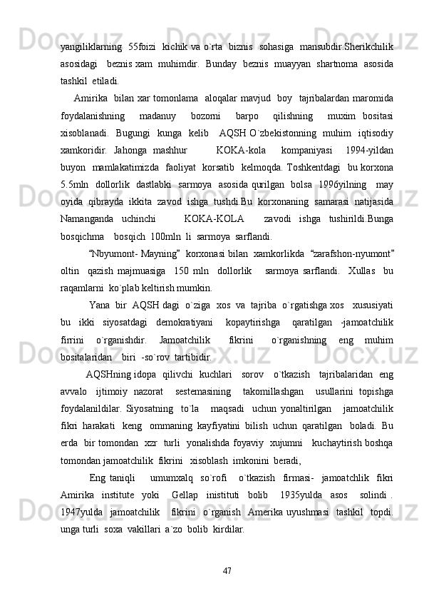 yangiliklarning   55foizi   kichik va o`rta   biznis   sohasiga   mansubdir.Sherikchilik
asosidagi   beznis xam  muhimdir.  Bunday  beznis  muayyan  shartnoma  asosida
tashkil  etiladi. 
       Amirika   bilan xar tomonlama   aloqalar mavjud   boy   tajribalardan maromida
foydalanishning     madanuy     bozorni     barpo     qilishning     muxim   bositasi
xisoblanadi.   Bugungi    kunga   kelib     AQSH O`zbekistonning   muhim    iqtisodiy
xamkoridir.   Jahonga   mashhur     KOKA-kola kompaniyasi     1994-yildan 
buyon   mamlakatimizda   faoliyat   korsatib   kelmoqda. Toshkentdagi    bu korxona
5.5mln   dollorlik   dastlabki   sarmoya   asosida qurilgan   bolsa   1996yilning     may
oyida  qibrayda  ikkita  zavod  ishga  tushdi.Bu  korxonaning  samarasi  natijasida
Namanganda     uchinchi       KOKA-KOLA   zavodi     ishga     tushirildi.Bunga	
 
bosqichma  bosqich  100mln  li  sarmoya  sarflandi.	

      Nbyumont- Mayning   korxonasi bilan  xamkorlikda   zarafshon-nyumont	
   
oltin     qazish   majmuasiga     150   mln     dollorlik       sarmoya   sarflandi.     Xullas     bu
raqamlarni  ko`plab keltirish mumkin.
     Yana  bir  AQSH dagi  o`ziga  xos  va  tajriba  o`rgatishga xos   xususiyati
bu     ikki     siyosatdagi     demokratiyani       kopaytirishga       qaratilgan     -jamoatchilik
firrini     o`rganishdir.     Jamoatchilik       fikrini       o`rganishning     eng     muhim
bositalaridan    biri  -so`rov  tartibidir.
AQSHning idopa   qilivchi   kuchlari     sorov     o`tkazish     tajribalaridan   eng
avvalo   ijtimoiy  nazorat    sestemasining    takomillashgan    usullarini  topishga
foydalanildilar.   Siyosatning     to`la       maqsadi     uchun   yonaltirilgan       jamoatchilik
fikri  harakati   keng   ommaning  kayfiyatini  bilish  uchun  qaratilgan   boladi.  Bu
erda   bir tomondan   xzr   turli   yonalishda foyaviy   xujumni     kuchaytirish boshqa
tomondan jamoatchilik  fikrini   xisoblash  imkonini  beradi,
        Eng   taniqli         umumxalq     so`rofi       o`tkazish     firmasi-     jamoatchlik     fikri
Amirika     institute     yoki       Gellap     inistituti     bolib       1935yulda     asos       solindi   .
1947yulda     jamoatchilik       fikrini     o`rganish     Amerika   uyushmasi     tashkil     topdi.
unga turli  soxa  vakillari  a`zo  bolib  kirdilar.
47 