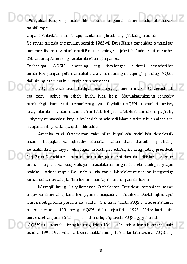 1967yulda     Rauper     jamoatchilik       fikrini     o`rganish     ilmiy     -tadqiqot     makazi
tashkil topdi.
Unga chet davlatlarining tadqiqotchilarining hisoboti yig`itiladigan bo`ldi.
So`rovlar tarixida eng muhim bosqich 1963-yil Duis Xarris tomonidan o`tkazilgan
umummilliy   so`rov   hisoblanadi.Bu   so`rovning   natijalari   haftada     ikki   martadan
250dan ortiq Amerika gazetalarida e`lon qilingan edi.
Darhaqiqat,   AQSH   jahonning   eng   rivojlangan   qudratli   davlatlaridan
biridir.Rivojlangan yetti mamlakat orasida ham uning mavqei g`oyat ulug`.AQSH
dollirining qadri esa kun  sayin ortib bormoqda .
       AQSH yuksak takomillashgan texnologiyaga  boy mamlakat.  O`zbekistonda
esa   xom   ashyo   va   ishchi   kuchi   juda   ko`p.   Mamlakatimizning   iqtisodiy
hamkorligi   ham   ikki   tomonlamag`oyat   foydalidir.AQSH   raxbarlari   tarixiy
jarayonlarida     azaldan   muhim   o`rin   tutib   kelgan     O`zbekistonni   ulkan   jug`rofiy
siyosiy mintaqadagi buyuk davlat deb baholanadi.Mamlakatimiz bilan aloqalarni	

rivojlantirishga katta qiziqish bildiradilar.
Amerika   xalqi   O`zbekiston   xalqi   bilan   birgalikda   erkinlikda   demokratik
inson     huquqlari   va   iqtisodiy   islohatlar   uchun   shart   sharoitlar   yaratishga
ko`maklashishga   tayyor   ekanligini   ta`kidlagan   edi.AQSH   ning   sobiq   prezidenti
Jorj   Bush.O`zbekiston   bozor   munosabatlariga   o`tishi   davrida   tadbirkor   o`z   ishini
ustasi   ,   raqobat   va   kooperatsiya     masalalarini   to`g`ri   hal   eta   oladigan   yuqori
malakali   kadrlar   respublika     uchun   juda   zarur.   Mamlakatimiz   jahon   integratsiga
kirishi uchun  avvalo, ta``lim tizimi jahon tajribasini o`rganishi lozim.
        Mustaqillikning   ilk   yillardanoq   O`zbekiston   Prezidenti   tomonidan   tashqi
o`quv   va   ilmiy   aloqalarni   kengaytirish   maqsadida     Toshkent   Davlat   Iqtisodiyot
Universitetiga   katta   yordam   ko`rsatildi.   O`n   nafar   talaba   AQSH   uneversitetlarida
o`qish   uchun     100   ming   AQSH   doliri   ajratildi.   1995-1996-yillarda   shu
universitetdan jami 86 talaba , 100 dan ortiq o`qituvchi AQSh ga yuborildi.
 AQSH Arkanzas shtatining ko`magi bilan  Kelajak   nomli xalqaro beznis maktabi	
 
ochildi. 1991-1995-yillarda beznis maktabining   125 nafar bitiruvchisi   AQSH ga
48 