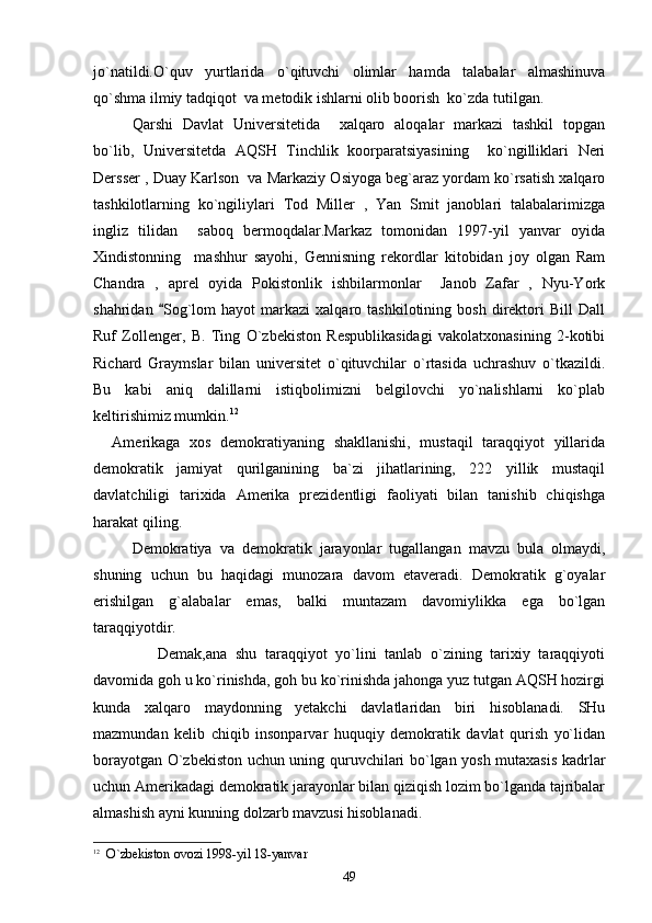 jo`natildi.O`quv   yurtlarida   o`qituvchi   olimlar   hamda   talabalar   almashinuva
qo`shma ilmiy tadqiqot  va metodik ishlarni olib boorish  ko`zda tutilgan.
   Qarshi   Davlat   Universitetida     xalqaro   aloqalar   markazi   tashkil   topgan
bo`lib,   Universitetda   AQSH   Tinchlik   koorparatsiyasining     ko`ngilliklari   Neri
Dersser , Duay Karlson  va Markaziy Osiyoga beg`araz yordam ko`rsatish xalqaro
tashkilotlarning   ko`ngiliylari   Tod   Miller   ,   Yan   Smit   janoblari   talabalarimizga
ingliz   tilidan     saboq   bermoqdalar.Markaz   tomonidan   1997-yil   yanvar   oyida
Xindistonning     mashhur   sayohi,   Gennisning   rekordlar   kitobidan   joy   olgan   Ram
Chandra   ,   aprel   oyida   Pokistonlik   ishbilarmonlar     Janob   Zafar   ,   Nyu-York
shahridan   Sog`lom   hayot   markazi   xalqaro  tashkilotining   bosh   direktori   Bill   Dall
Ruf   Zollenger,   B.   Ting   O`zbekiston   Respublikasidagi   vakolatxonasining   2-kotibi
Richard   Graymslar   bilan   universitet   o`qituvchilar   o`rtasida   uchrashuv   o`tkazildi.
Bu   kabi   aniq   dalillarni   istiqbolimizni   belgilovchi   yo`nalishlarni   ko`plab
keltirishimiz mumkin. 12
 
    Amerikaga   xos   demokratiyaning   shakllanishi,   mustaqil   taraqqiyot   yillarida
demokratik   jamiyat   qurilganining   ba`zi   jihatlarining,   222   yillik   mustaqil
davlatchiligi   tarixida   Amerika   prezidentligi   faoliyati   bilan   tanishib   chiqishga
harakat qiling.
       Demokratiya   va   demokratik   jarayonlar   tugallangan   mavzu   bula   olmaydi,
shuning   uchun   bu   haqidagi   munozara   davom   etaveradi.   Demokratik   g`oyalar
erishilgan   g`alabalar   emas,   balki   muntazam   davomiylikka   ega   bo`lgan
taraqqiyotdir. 
           Demak,ana   shu   taraqqiyot   yo`lini   tanlab   o`zining   tarixiy   taraqqiyoti
davomida goh u ko`rinishda, goh bu ko`rinishda jahonga yuz tutgan AQSH hozirgi
kunda   xalqaro   maydonning   yetakchi   davlatlaridan   biri   hisoblanadi.   SHu
mazmundan   kelib   chiqib   insonparvar   huquqiy   demokratik   davlat   qurish   yo`lidan
borayotgan O`zbekiston uchun uning quruvchilari bo`lgan yosh mutaxasis kadrlar
uchun Amerikadagi demokratik jarayonlar bilan qiziqish lozim bo`lganda tajribalar
almashish ayni kunning dolzarb mavzusi hisoblanadi. 
12
    O`zbekiston ovozi 1998-yil 18-yanvar
49 