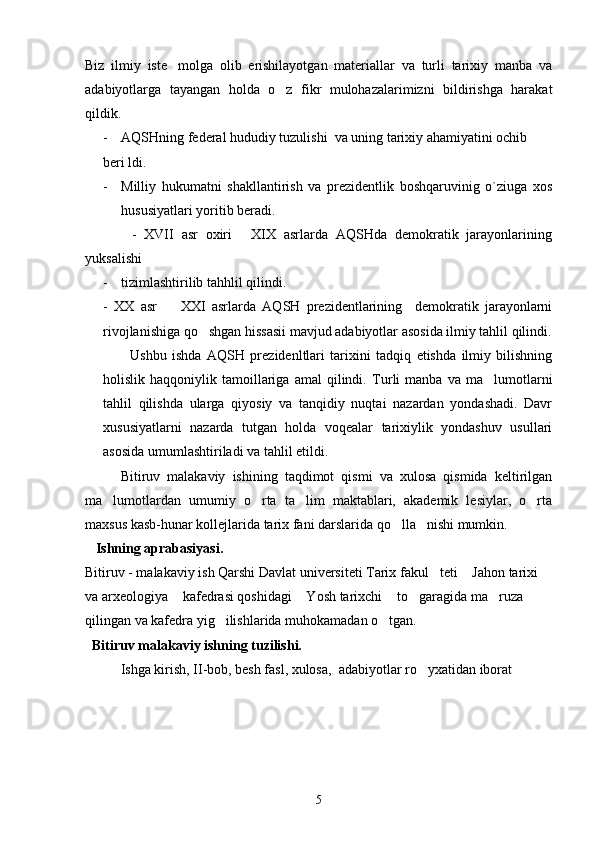 Biz   ilmiy   iste molga   olib   erishilayotgan   materiallar   va   turli   tarixiy   manba   va
adabiyotlarga   tayangan   holda   o z   fikr   mulohazalarimizni   bildirishga   harakat	

qildik.
- AQSHning federal hududiy tuzulishi  va uning tarixiy ahamiyatini ochib 
beri ldi. 
- Milliy   hukumatni   shakllantirish   va   prezidentlik   boshqaruvinig   o`ziuga   xos
hususiyatlari yoritib beradi.
            -   XVII   asr   oxiri   XIX   asrlarda   AQSHda   demokratik   jarayonlarining	

yuksalishi 
- tizimlashtirilib tahhlil qilindi.
-   XX   asr     XXI   asrlarda   AQSH   prezidentlarining     demokratik   jarayonlarni	

rivojlanishiga qo shgan hissasii mavjud adabiyotlar asosida ilmiy tahlil qilindi.	

          Ushbu   ishda   AQSH   prezidenltlari   tarixini   tadqiq   etishda   ilmiy   bilishning
holislik  haqqoniylik   tamoillariga   amal   qilindi.   Turli   manba   va   ma lumotlarni	

tahlil   qilishda   ularga   qiyosiy   va   tanqidiy   nuqtai   nazardan   yondashadi.   Davr
xususiyatlarni   nazarda   tutgan   holda   voqealar   tarixiylik   yondashuv   usullari
asosida umumlashtiriladi va tahlil etildi. 
     Bitiruv   malakaviy   ishining   taqdimot   qismi   va   xulosa   qismida   keltirilgan
ma lumotlardan   umumiy   o rta   ta lim   maktablari,   akademik   lesiylar,   o rta	
   
maxsus kasb-hunar kollejlarida tarix fani darslarida qo lla nishi mumkin.	
 
   Ishning aprabasiyasi.
Bitiruv - malakaviy ish Qarshi Davlat universiteti Tarix fakul teti  Jahon tarixi 	
 
va arxeologiya  kafedrasi qoshidagi  Yosh tarixchi  to garagida ma ruza 	
    
qilingan va kafedra yig ilishlarida muhokamadan o tgan.	
 
  Bitiruv malakaviy ishning tuzilishi.
Ishga kirish, II-bob, besh fasl, xulosa,  adabiyotlar ro yxatidan iborat	

5 