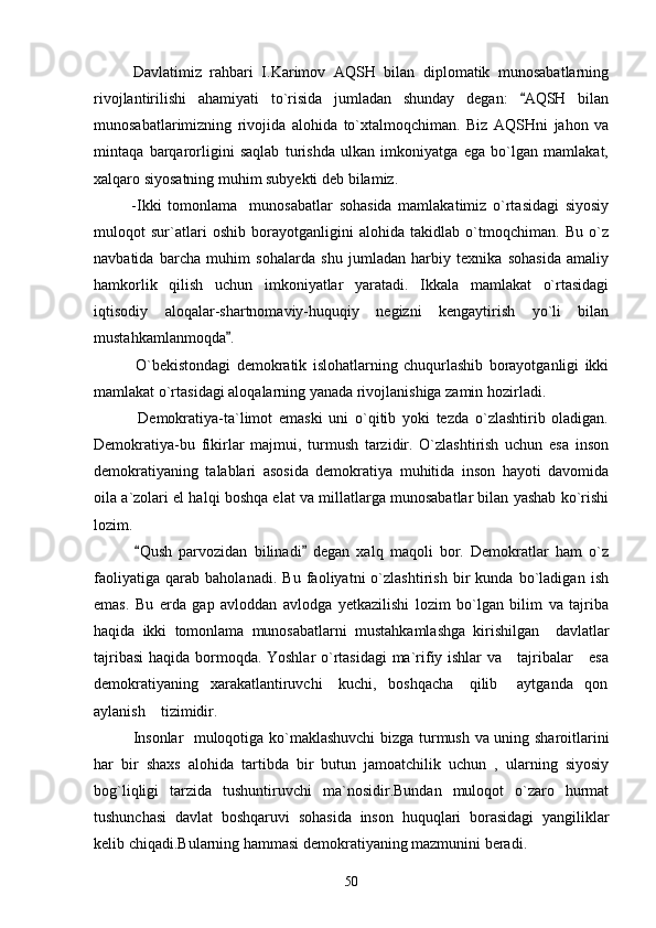        Davlatimiz   rahbari   I.Karimov   AQSH   bilan   diplomatik   munosabatlarning
rivojlantirilishi   ahamiyati   to`risida   jumladan   shunday   degan:   AQSH   bilan
munosabatlarimizning   rivojida   alohida   to`xtalmoqchiman.   Biz   AQSHni   jahon   va
mintaqa   barqarorligini   saqlab   turishda   ulkan   imkoniyatga   ega   bo`lgan   mamlakat,
xalqaro siyosatning muhim subyekti deb bilamiz. 
            -Ikki   tomonlama     munosabatlar   sohasida   mamlakatimiz   o`rtasidagi   siyosiy
muloqot   sur`atlari   oshib   borayotganligini   alohida   takidlab   o`tmoqchiman.   Bu   o`z
navbatida   barcha   muhim   sohalarda   shu   jumladan   harbiy   texnika   sohasida   amaliy
hamkorlik   qilish   uchun   imkoniyatlar   yaratadi.   Ikkala   mamlakat   o`rtasidagi
iqtisodiy   aloqalar-shartnomaviy-huquqiy   negizni   kengaytirish   yo`li   bilan
mustahkamlanmoqda .	

              O`bekistondagi   demokratik   islohatlarning   chuqurlashib   borayotganligi   ikki
mamlakat o`rtasidagi aloqalarning yanada rivojlanishiga zamin hozirladi.
              Demokratiya-ta`limot   emaski   uni   o`qitib   yoki   tezda   o`zlashtirib   oladigan.
Demokratiya-bu   fikirlar   majmui,   turmush   tarzidir.   O`zlashtirish   uchun   esa   inson
demokratiyaning   talablari   asosida   demokratiya   muhitida   inson   hayoti   davomida
oila a`zolari el halqi boshqa elat va millatlarga munosabatlar bilan yashab ko`rishi
lozim.
            Qush   parvozidan   bilinadi   degan   xalq   maqoli   bor.   Demokratlar   ham   o`z	
 
faoliyatiga   qarab   baholanadi.   Bu   faoliyatni   o`zlashtirish   bir   kunda   bo`ladigan   ish
emas.   Bu   erda   gap   avloddan   avlodga   yetkazilishi   lozim   bo`lgan   bilim   va   tajriba
haqida   ikki   tomonlama   munosabatlarni   mustahkamlashga   kirishilgan     davlatlar
tajribasi  haqida bormoqda. Yoshlar  o`rtasidagi  ma`rifiy ishlar  va     tajribalar     esa
demokratiyaning   xarakatlantiruvchi    kuchi,   boshqacha    qilib     aytganda   qon
aylanish    tizimidir.
Insonlar   muloqotiga ko`maklashuvchi  bizga turmush va uning sharoitlarini
har   bir   shaxs   alohida   tartibda   bir   butun   jamoatchilik   uchun   ,   ularning   siyosiy
bog`liqligi   tarzida   tushuntiruvchi   ma`nosidir.Bundan   muloqot   o`zaro   hurmat
tushunchasi   davlat   boshqaruvi   sohasida   inson   huquqlari   borasidagi   yangiliklar
kelib chiqadi.Bularning hammasi demokratiyaning mazmunini beradi.
50 