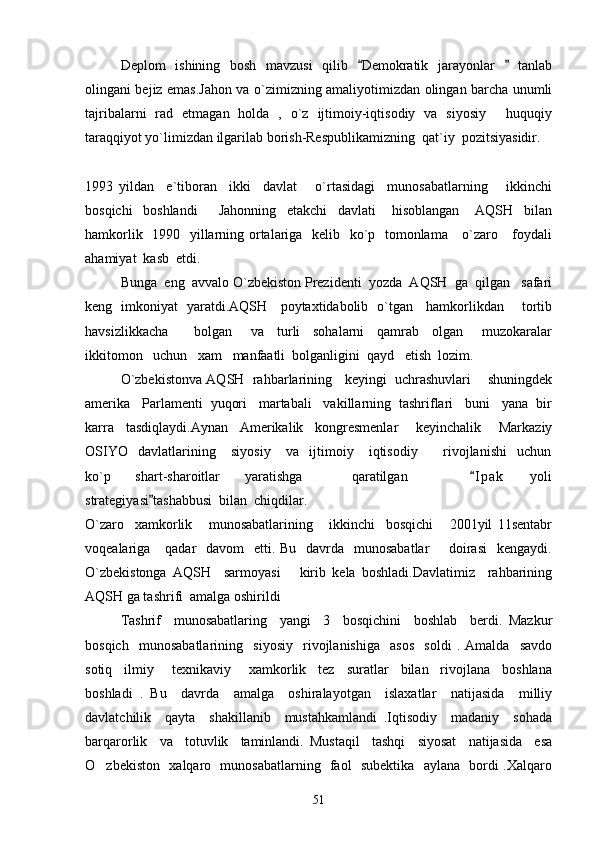 Deplom   ishining   bosh   mavzusi   qilib   Demokratik   jarayonlar     tanlab 
olingani bejiz emas.Jahon va o`zimizning amaliyotimizdan olingan barcha unumli
tajribalarni   rad   etmagan   holda   ,   o`z   ijtimoiy-iqtisodiy   va   siyosiy   huquqiy	

taraqqiyot yo`limizdan ilgarilab borish-Respublikamizning  qat`iy  pozitsiyasidir.
1993   yildan     e`tiboran     ikki     davlat       o`rtasidagi     munosabatlarning       ikkinchi
bosqichi     boshlandi         Jahonning     etakchi     davlati       hisoblangan       AQSH     bilan
hamkorlik   1990   yillarning ortalariga   kelib   ko`p   tomonlama     o`zaro     foydali
ahamiyat  kasb  etdi.
Bunga  eng  avvalo O`zbekiston Prezidenti  yozda  AQSH  ga  qilgan   safari
keng   imkoniyat   yaratdi.AQSH     poytaxtidabolib   o`tgan     hamkorlikdan       tortib
havsizlikkacha         bolgan       va     turli     sohalarni     qamrab     olgan       muzokaralar
ikkitomon   uchun   xam   manfaatli  bolganligini  qayd   etish  lozim.
O`zbekistonva AQSH  rahbarlarining   keyingi  uchrashuvlari    shuningdek
amerika   Parlamenti  yuqori   martabali   vakillarning  tashriflari   buni   yana  bir
karra     tasdiqlaydi.Aynan     Amerikalik     kongresmenlar       keyinchalik       Markaziy
OSIYO     davlatlarining       siyosiy       va     ijtimoiy       iqtisodiy           rivojlanishi     uchun
ko`p     shart-sharoitlar     yaratishga         qaratilgan           I p ak     yoli	

strategiyasi tashabbusi  bilan  chiqdilar.	

O`zaro     xamkorlik       munosabatlarining       ikkinchi     bosqichi       2001yil   11sentabr
voqealariga     qadar    davom    etti. Bu   davrda   munosabatlar        doirasi    kengaydi.
O`zbekistonga   AQSH     sarmoyasi       kirib   kela   boshladi.Davlatimiz     rahbarining
AQSH ga tashrifi  amalga oshirildi
Tashrif     munosabatlaring     yangi     3     bosqichini     boshlab     berdi.   Mazkur
bosqich     munosabatlarining     siyosiy     rivojlanishiga     asos     soldi   .   Amalda     savdo
sotiq     ilmiy       texnikaviy       xamkorlik     tez     suratlar     bilan     rivojlana     boshlana
boshladi   .   Bu     davrda     amalga     oshiralayotgan     islaxatlar     natijasida     milliy
davlatchilik     qayta     shakillanib     mustahkamlandi   .Iqtisodiy     madaniy     sohada
barqarorlik     va     totuvlik     taminlandi.   Mustaqil     tashqi     siyosat     natijasida     esa
O zbekiston   xalqaro   munosabatlarning   faol   subektika   aylana   bordi .Xalqaro	

51 