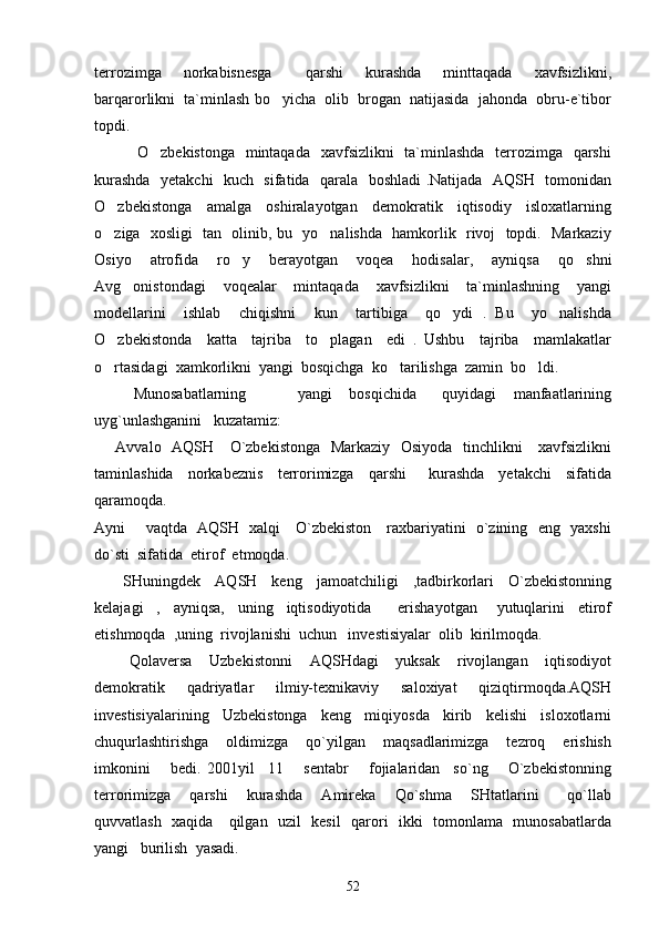 terrozimga     norkabisnesga       qarshi     kurashda     minttaqada     xavfsizlikni,
barqarorlikni  ta`minlash bo yicha  olib  brogan  natijasida  jahonda  obru-e`tibor
topdi.
               O zbekistonga   mintaqada   xavfsizlikni    ta`minlashda    terrozimga   qarshi	

kurashda   yetakchi    kuch   sifatida   qarala   boshladi .Natijada   AQSH   tomonidan
O zbekistonga     amalga     oshiralayotgan     demokratik     iqtisodiy     isloxatlarning	

o ziga   xosligi   tan   olinib, bu   yo nalishda   hamkorlik   rivoj   topdi.   Markaziy
 
Osiyo     atrofida     ro y     berayotgan     voqea     hodisalar,     ayniqsa     qo shni	
 
Avg onistondagi     voqealar     mintaqada     xavfsizlikni     ta`minlashning     yangi	

modellarini     ishlab     chiqishni     kun     tartibiga     qo ydi   .   Bu     yo nalishda	
 
O zbekistonda     katta     tajriba     to plagan     edi   .   Ushbu     tajriba     mamlakatlar	
 
o rtasidagi  xamkorlikni  yangi  bosqichga  ko tarilishga  zamin  bo ldi. 
  
Munosabatlarning             yangi     bosqichida       quyidagi     manfaatlarining
uyg`unlashganini   kuzatamiz:
       Avvalo   AQSH     O`zbekistonga   Markaziy   Osiyoda   tinchlikni      xavfsizlikni
taminlashida     norkabeznis     terrorimizga     qarshi       kurashda     yetakchi     sifatida
qaramoqda. 
Ayni       vaqtda   AQSH   xalqi     O`zbekiston     raxbariyatini   o`zining   eng   yaxshi
do`sti  sifatida  etirof  etmoqda.
        SHuningdek     AQSH     keng     jamoatchiligi     ,tadbirkorlari     O`zbekistonning
kelajagi     ,     ayniqsa,     uning     iqtisodiyotida         erishayotgan       yutuqlarini     etirof
etishmoqda  ,uning  rivojlanishi  uchun   investisiyalar  olib  kirilmoqda.
        Qolaversa     Uzbekistonni     AQSHdagi     yuksak     rivojlangan     iqtisodiyot
demokratik     qadriyatlar     ilmiy-texnikaviy     saloxiyat     qiziqtirmoqda.AQSH
investisiyalarining     Uzbekistonga     keng     miqiyosda     kirib     kelishi     isloxotlarni
chuqurlashtirishga     oldimizga     qo`yilgan     maqsadlarimizga     tezroq     erishish
imkonini       bedi.   2001yil     11       sentabr       fojialaridan     so`ng       O`zbekistonning
terrorimizga     qarshi     kurashda     Amireka     Qo`shma     SHtatlarini       qo`llab
quvvatlash   xaqida     qilgan   uzil   kesil   qarori   ikki   tomonlama   munosabatlarda
yangi   burilish  yasadi.  
52 