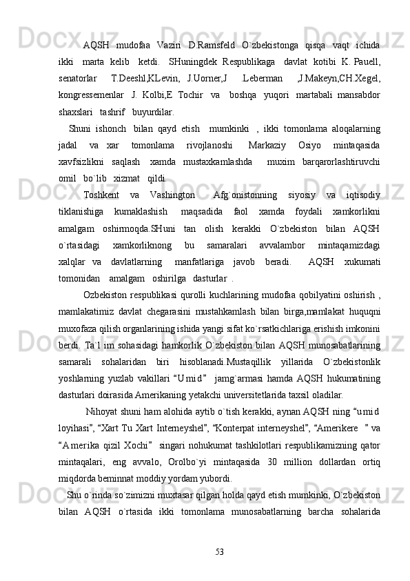AQSH     mudofaa     Vaziri     D.Ramsfeld     O`zbekistonga     qisqa     vaqt     ichida
ikki    marta   kelib    ketdi.    SHuningdek   Respublikaga    davlat   kotibi   K. Pauell,
senatorlar     T.Deeshl,KLevin,   J.Uorner,J     .Leberman     ,J.Makeyn,CH.Xegel,
kongressemenlar   J.  Kolbi,E  Tochir   va    boshqa   yuqori   martabali  mansabdor
shaxslari   tashrif   buyurdilar. 
    Shuni  ishonch   bilan  qayd  etish    mumkinki   ,  ikki  tomonlama  aloqalarning
jadal       va     xar       tomonlama       rivojlanoshi         Markaziy       Osiyo       mintaqasida
xavfsizlikni   saqlash    xamda   mustaxkamlashda      muxim   barqarorlashtiruvchi
omil   bo`lib   xizmat   qildi.
Toshkent       va       Vashington           Afg`onistonning       siyosiy       va       iqtisodiy
tiklanishiga       kumaklashish         maqsadida       faol       xamda       foydali       xamkorlikni
amalgam    oshirmoqda.SHuni    tan    olish    kerakki    O`zbekiston    bilan    AQSH
o`rtasidagi       xamkorliknong       bu       samaralari       avvalambor       mintaqamizdagi
xalqlar   va     davlatlarning       manfatlariga     javob     beradi.          AQSH     xukumati
tomonidan    amalgam   oshirilga   dasturlar  .
Ozbekiston   respublikasi  qurolli   kuchlarining  mudofaa  qobilyatini   oshirish  ,
mamlakatimiz   davlat   chegarasini   mustahkamlash   bilan   birga,mamlakat   huquqni
muxofaza qilish organlarining ishida yangi sifat ko`rsatkichlariga erishish imkonini
berdi.   Ta`l   im   sohasidagi   hamkorlik   O`zbekiston   bilan   AQSH   munosabatlarining
samarali   sohalaridan   biri   hisoblanadi.Mustaqillik   yillarida   O`zbekistonlik
yoshlarning   yuzlab   vakillari   U m i d   jamg`armasi   hamda   AQSH   hukumatining 
dasturlari doirasida Amerikaning yetakchi universitetlarida taxsil oladilar.
      Nihoyat shuni ham alohida aytib o`tish kerakki, aynan AQSH ning  u m i d	

loyihasi ,   Xart   Tu   Xart   Interneyshel ,   Konterpat   interneyshel ,   Amerikere       va	
      
A m erika   qizil   Xochi   singari   nohukumat   tashkilotlari   respublikamizning   qator	
 
mintaqalari,   eng   avvalo,   Orolbo`yi   mintaqasida   30   million   dollardan   ortiq
miqdorda beminnat moddiy yordam yubordi.
   Shu o`rinda so`zimizni muxtasar qilgan holda qayd etish mumkinki, O`zbekiston
bilan   AQSH   o`rtasida   ikki   tomonlama   munosabatlarning   barcha   sohalarida
53 