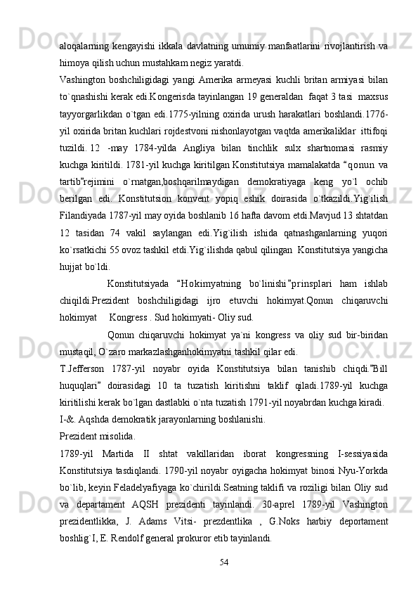 aloqalarning   kengayishi   ikkala   davlatning   umumiy   manfaatlarini   rivojlantirish   va
himoya qilish uchun mustahkam negiz yaratdi.
Vashington   boshchiligidagi   yangi   Amerika   armeyasi   kuchli   britan   armiyasi   bilan
to`qnashishi kerak edi.Kongerisda tayinlangan 19 generaldan  faqat 3 tasi  maxsus
tayyorgarlikdan o`tgan edi.1775-yilning oxirida urush harakatlari  boshlandi.1776-
yil oxirida britan kuchlari rojdestvoni nishonlayotgan vaqtda amerikaliklar  ittifoqi
tuzildi. 12 -may   1784-yilda   Angliya   bilan   tinchlik   sulx   shartnomasi   rasmiy
kuchga kiritildi. 1781-yil kuchga kiritilgan Konstitutsiya mamalakatda  q o nun  va
tartib rejimini   o`rnatgan,boshqarilmaydigan   demokratiyaga   keng   yo`l   ochib	

berilgan   edi.   Konstitutsion   konvent   yopiq   eshik   doirasida   o`tkazildi.Yig`ilish
Filandiyada 1787-yil may oyida boshlanib 16 hafta davom etdi.Mavjud 13 shtatdan
12   tasidan   74   vakil   saylangan   edi.Yig`ilish   ishida   qatnashganlarning   yuqori
ko`rsatkichi 55 ovoz tashkil etdi.Yig`ilishda qabul qilingan  Konstitutsiya yangicha
hujjat bo`ldi.
Konstitutsiyada   H o kimyatning   bo`linishi p r insplari   ham   ishlab	
 
chiqildi.Prezident   boshchiligidagi   ijro   etuvchi   hokimyat.Qonun   chiqaruvchi
hokimyat   Kongress . Sud hokimyati- Oliy sud.	

Qonun   chiqaruvchi   hokimyat   ya`ni   kongress   va   oliy   sud   bir-biridan
mustaqil, O`zaro markazlashganhokimyatni tashkil qilar edi.
T.Jefferson   1787-yil   noyabr   oyida   Konstitutsiya   bilan   tanishib   chiqdi. Bill	

huquqlari   doirasidagi   10   ta   tuzatish   kiritishni   taklif   qiladi.1789-yil   kuchga	

kiritilishi kerak bo`lgan dastlabki o`nta tuzatish 1791-yil noyabrdan kuchga kiradi.
I-&. Aqshda demokratik jarayonlarning boshlanishi.
Prezident misolida.
1789-yil   Martida   II   shtat   vakillaridan   iborat   kongressning   I-sessiyasida
Konstitutsiya tasdiqlandi. 1790-yil noyabr oyigacha hokimyat binosi Nyu-Yorkda
bo`lib, keyin Feladelyafiyaga ko`chirildi.Seatning taklifi va roziligi bilan Oliy sud
va   departament   AQSH   prezidenti   tayinlandi.   30-aprel   1789-yil   Vashington
prezidentlikka,   J.   Adams   Vitsi-   prezdentlika   ,   G.Noks   harbiy   deportament
boshlig`I, E. Rendolf general prokuror etib tayinlandi.
54 