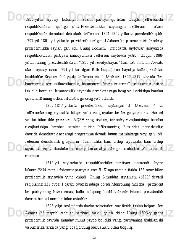 1800-yilda   siyosiy   hokimyat   federal   partiya   qo`lidan   chiqib,   jeffersonchi
respublikachilar   qo`liga   o`tdi.Prezidentlikka   saylangan   Jefferson     o`zini
respublikachi-demokrat deb atadi. Jefferson   1801-1809-yillarda prezdentlik qildi.
1797-yil   1801-yil   yillarda   prezidentlik   qilgan   J.Adams   ko`p   ovoz   plish   hisobiga
prezidentlikka   saylan   gan   edi.   Uning   ikkinchi     muddatda   saylovlar   jarayonida
respublikachilar   partiyasi   namoyondasi   Jefferson   saylovda   yutib     chiqdi.   1800-
yildan uning  prezidentlik davri  1800-yil revolyutsiyasi  ham deb atadilar. Avvalo 
ular     siyosiy   ishni   1791-yil   kiritilgan   Billi   huquqlarini   hayotga   tadbiq   etishdan
boshladilar.Siyosiy   faoliyatda   Jefferson   va   J.   Medison   1809-1817   davrida   biz	

hammamiz   respublikachilarmiz,   hammamiz   federalistlarmiz   tushunchasi   ostida	

ish olib bordilar. Jamoatchilik hayotida demokratiyaga keng yo`l ochishga harakat
qiladilar.Buning uchun islohatlarga keng yo`l ochildi.
1809-1817-yillarda   prezdentlikka   saylangan   J.   Medison   4   va
Jeffersonlarning   siyosatda   tutgan   yo`li   va   g`oyalari   bir-biriga   yaqin   edi.   Har-xil
yo`llar   bilan   ikki   prezident   AQSH   ning   siyosiy,   iqtisodiy   rivojlanishiga   barobar
rivojlanishiga   barobar   harakat   qilishdi.Jeffersonning   2-muddat   prezidentligi
davrida demokratik asosdagi programma deyarli butun mamlakatga yoyilgan   edi.
Jeferson   demokratik   g`oyalarni     ham   ichki,   ham   tashqi   siyosatda,   ham   tashqi
siyosatda respublikachilar ma`muriyatini amalga oshirgan islohatlari deb hisoblash
mumkin.
1816-yil   saylovlarda   respublikachilar   partiyasi   nomzodi   Jeyms
Monro /5/34 ovozli federativ partiya a`zosi R. Kinga raqib sifatida 183 ovoz bilan
prezidentlik   saylovida   yutib   chiqdi.   Uning   2-muddat   saylanishi   /1820/   deyarli
raqiblarsiz 231 ovoz, I qarshi ovoz hisobiga bo`ldi.Monroning fikricha : prezident
bir   partiyaning   lideri   emas,   balki   xalqning   boshlovchisidir.Monro   prezidentlik
davrini har-xil nom;lar bilan aytadilar.
1825-yilgi saylovlarda davlat sekretarlari vazifasida ishlab kelgan  Jon
Adams   /6/   respublikachilar   partiyasi   vakili   yutib   chiqdi.Uning   1823-yilgacha
prezidentlik  davrida shunday  muhit  paydo bo`ldiki  yangi  partiyaning shakllanishi
va Amerika tarixida yangi bosqichning boshlanishi bilan bog`liq.
55 