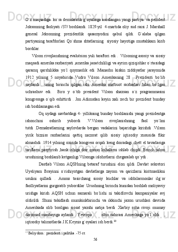 O`z maqsadiga  ko`ra demokratik g`oyalarga asoslangan yangi partiya  va pezident
Joksonning faoliyati /37/ boshlandi. 1829-yil   4-martida oliy sud raisi J. Marshall
general   Jeksonning   prezidentlik   qasamyodini   qabul   qildi.   G`alaba   qilgan
partiyaning   tarafdorlari   Qo`shma   shtatlarning     siyosiy   hayotiga   mustahkam   kirib
bordilar.
         Vilson rivojlanshning evalutsion yuli taraftori edi .  Vilsoning asosiy va siosiy
maqsadi amerika raxbariyati ,amerika jaoatchililigi va ayrim qiziqishlar o`rtasidagi
qaramq   qarshilikka   yo`l   quymaslik   edi   .Manashu   kiskin   ziddiyatlar   jarayonida
1912   yilning   5   noyabirida   Vudro   Vilson   Amerikaning   28   Prezidenti   bo`lib
saylandi   .   uning   birinchi   qilgan   ishi   Amerika   matbuot   raxbarlari   bilan   bo`lgan
uchrashuv   edi.     Biro   y   o`tib   president   Vilson   shaxsan   o`z   pragrammasini
kongressga   o`qib   eshittirdi   .   Jon   Adimsdan   keyin   xali   xech   bir   prezident   bunday
ish boshlamagan edi.
                 Oq uydagi  navbatdagi  4-  yillikning bunday  boshlanishi  yangi  prezidentga
ishonchini   oshirib   yubordi   .V.Vilson   rivojlanishning   faol   yo`lini
tutdi   .Demakratlarning   saylovlarda   bergan   vadalarini   bajarishga   kirishdi   .Vilson
yirik   bizniss   raxbarlarini   qattiq   nazorat   qilib   siosiy   iqtisodiy   xususida   fikir
almashdi .1914 yilning oxirida kongress orqali keng doiradagi chett el tavarlariga
tariflarni pasytirish ,bank ishiga doir qonun loihalarni ishlab chiqdi .Brinch jahon
urushining boshlanib ketganligi Vilsonga islohotlarni chegaralab qo`ydi .  
              Dastlab   Vilson   AQSHning   betaraf   turushini   elon   qildi   .Davlat   sekretori
Uyeliyam   Brayinni   o`rishiyotgan   davlatlarga   zayom   va   qarizlarni   kiritmaslikni
usulini   qulladi   .   Ammo   tasirchang   siosiy   kuchlar   va   ishbilarmonlar   ilg`or
faolliyatlarini gurgiratib yubordilar .Urushning birinchi kunidan boshlab moliyaviy
urishga   kirish   AQSH   uchun   samarali   bo`lishi   ni   takidlovchi   kampaniyalar   avj
oldirildi   .Shuni   takidlash   mumkinkbirinchi   va   ikkinchi   jaxon   urushlari   davrida
Amerikada   olib   borilgan   siosat   yaxshi   natija   berdi   .Xarbiy   soha   rivoji   mumay
daromad manbayiga aylandi . Yevropa   oltin zahirasi Amerikaga yo`l oldi  ,	
 
iqtisodiy talimotlarda J.K.Keynis g`oyalari ish berdi. 13
    
13
 Beliy dom : prezidenti i politika .-75  ст .
56 