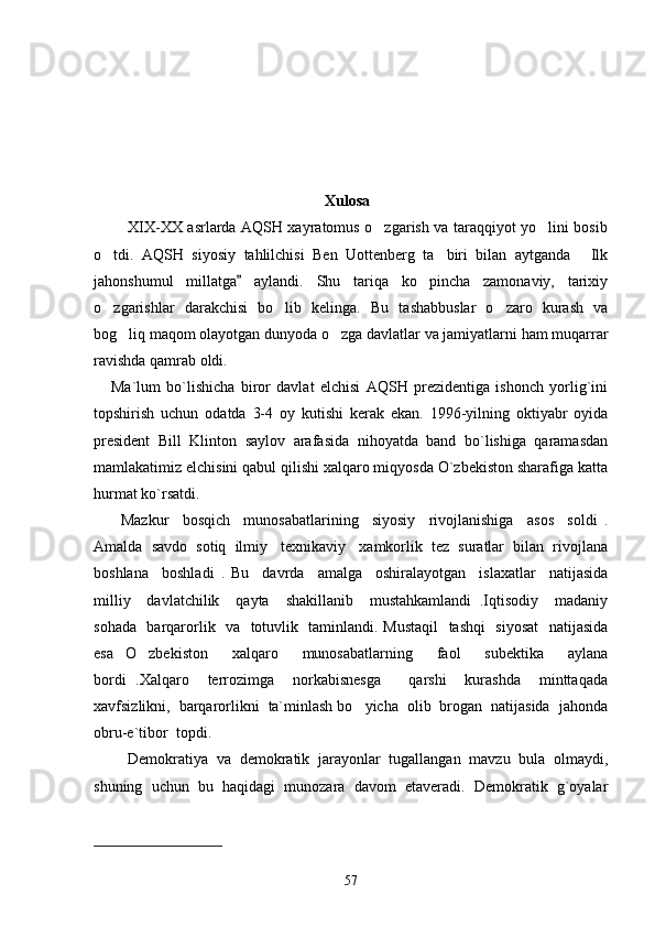        
                                                    
                                                             Xulosa
             XIX-XX asrlarda AQSH xayratomus o zgarish va taraqqiyot yo lini bosib 
o tdi.   AQSH   siyosiy   tahlilchisi   Ben   Uottenberg   ta biri   bilan   aytganda   Ilk	
  
jahonshumul   millatga   aylandi.   Shu   tariqa   ko pincha   zamonaviy,   tarixiy	
	
o zgarishlar   darakchisi   bo lib   kelinga.   Bu   tashabbuslar   o zaro   kurash   va	
  
bog liq maqom olayotgan dunyoda o zga davlatlar va jamiyatlarni ham muqarrar	
 
ravishda qamrab oldi.   
      Ma`lum   bo`lishicha   biror   davlat   elchisi   AQSH   prezidentiga   ishonch   yorlig`ini
topshirish   uchun   odatda   3-4   oy   kutishi   kerak   ekan.   1996-yilning   oktiyabr   oyida
president   Bill   Klinton   saylov   arafasida   nihoyatda   band   bo`lishiga   qaramasdan
mamlakatimiz elchisini qabul qilishi xalqaro miqyosda O`zbekiston sharafiga katta
hurmat ko`rsatdi.
        Mazkur     bosqich     munosabatlarining     siyosiy     rivojlanishiga     asos     soldi   .
Amalda  savdo  sotiq  ilmiy   texnikaviy   xamkorlik  tez  suratlar  bilan  rivojlana
boshlana     boshladi   .   Bu     davrda     amalga     oshiralayotgan     islaxatlar     natijasida
milliy     davlatchilik     qayta     shakillanib     mustahkamlandi   .Iqtisodiy     madaniy
sohada   barqarorlik   va   totuvlik   taminlandi. Mustaqil    tashqi    siyosat    natijasida
esa   O zbekiston     xalqaro     munosabatlarning     faol     subektika     aylana	

bordi   .Xalqaro     terrozimga     norkabisnesga       qarshi     kurashda     minttaqada
xavfsizlikni,  barqarorlikni  ta`minlash bo yicha  olib  brogan  natijasida  jahonda	

obru-e`tibor  topdi.      
        Demokratiya   va   demokratik   jarayonlar   tugallangan   mavzu   bula   olmaydi,
shuning   uchun   bu   haqidagi   munozara   davom   etaveradi.   Demokratik   g`oyalar
57 