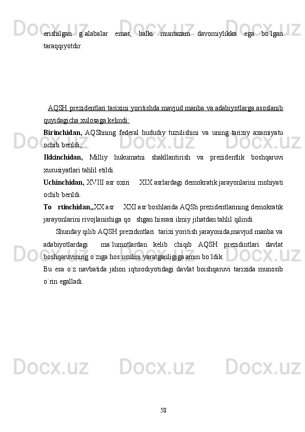 erishilgan   g`alabalar   emas,   balki   muntazam   davomiylikka   ega   bo`lgan
taraqqiyotdir. 
   
    AQSH prezidentlari tarixini yoritishda mavjud manba va adabiyotlarga asoslanib
quyidagicha xulosaga kelindi:
Birinchidan,   AQShning   federal   hududiy   tuzulishini   va   uning   tarixiy   axamiyatu
ochib berildi;
Ikkinchidan,   Milliy   hukumatni   shakllantirish   va   prezidentlik   boshqaruvi
xususiyatlari tahlil etildi.
Uchinchidan,  XVIII asr oxiri   XIX asrlardagi demokratik jarayonlarini mohiyati
ochib berildi. 
To rtinchidan,,	
 XX asr   XXI asr boshlarida AQSh prezidentlarining demokratik	
jarayonlarini rivojlanishiga qo shgan hissasi ilmiy jihatdan tahlil qilindi.	

      Shunday qilib AQSH prezidintlari  tarixi yoritish jarayonida,mavjud manba va
adabiyotlardagi     ma`lumotlardan   kelib   chiqib   AQSH   prezidintlari   davlat
boshqaruvining o`ziga hos usulini yaratganligiga amin bo`ldik.
Bu   esa   o`z   navbatida   jahon   iqtisodiyotidagi   davlat   boishqaruvi   tarixida   munosib
o`rin egalladi. 
                        
                                              
58 